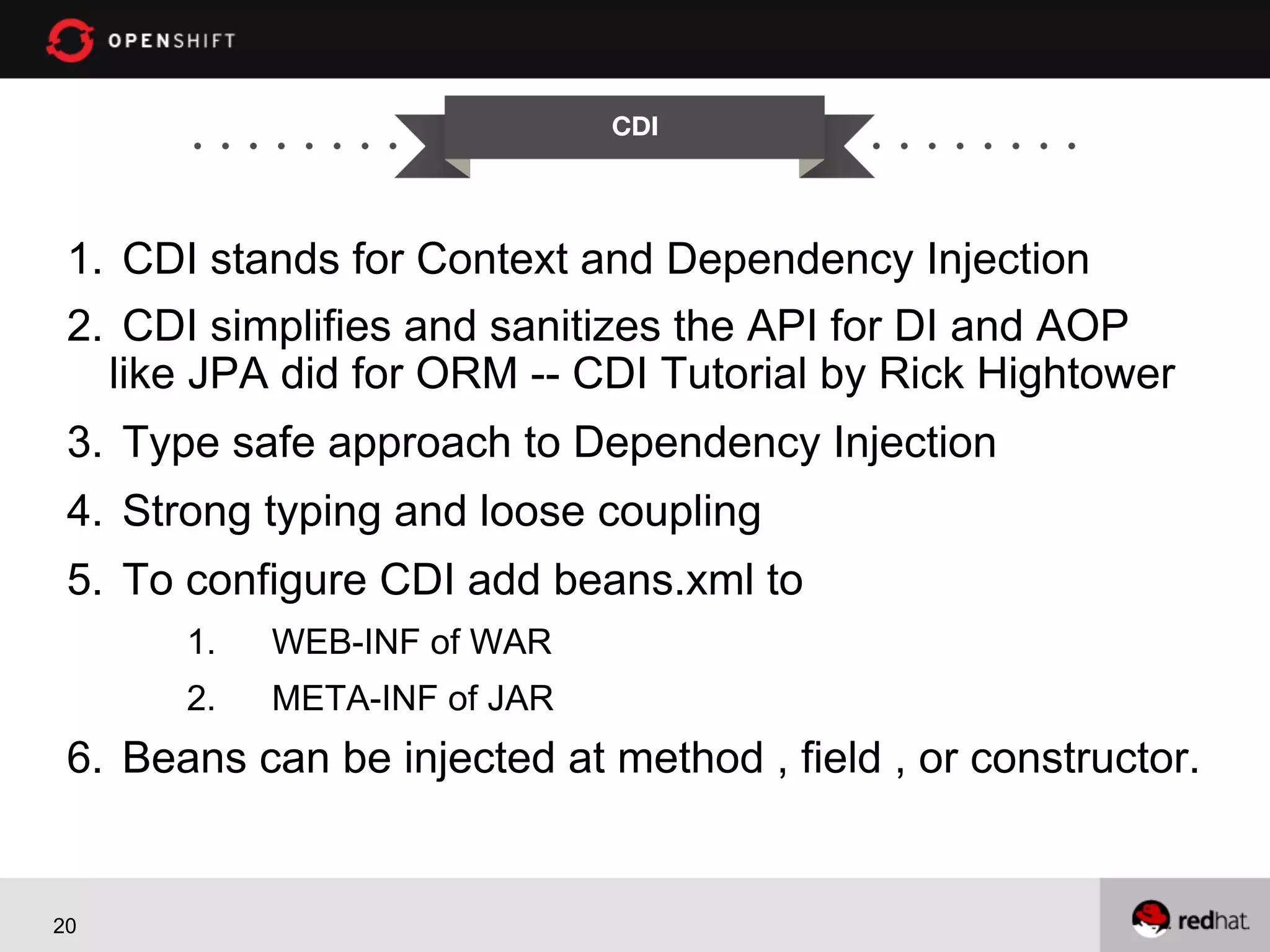 CDI


1.  CDI stands for Context and Dependency Injection
2.  CDI simplifies and sanitizes the API for DI and AOP
like JPA did for ORM -- CDI Tutorial by Rick Hightower
3.  Type safe approach to Dependency Injection
4.  Strong typing and loose coupling
5.  To configure CDI add beans.xml to
1. 

WEB-INF of WAR

2. 

META-INF of JAR

6.  Beans can be injected at method , field , or constructor.

20

 