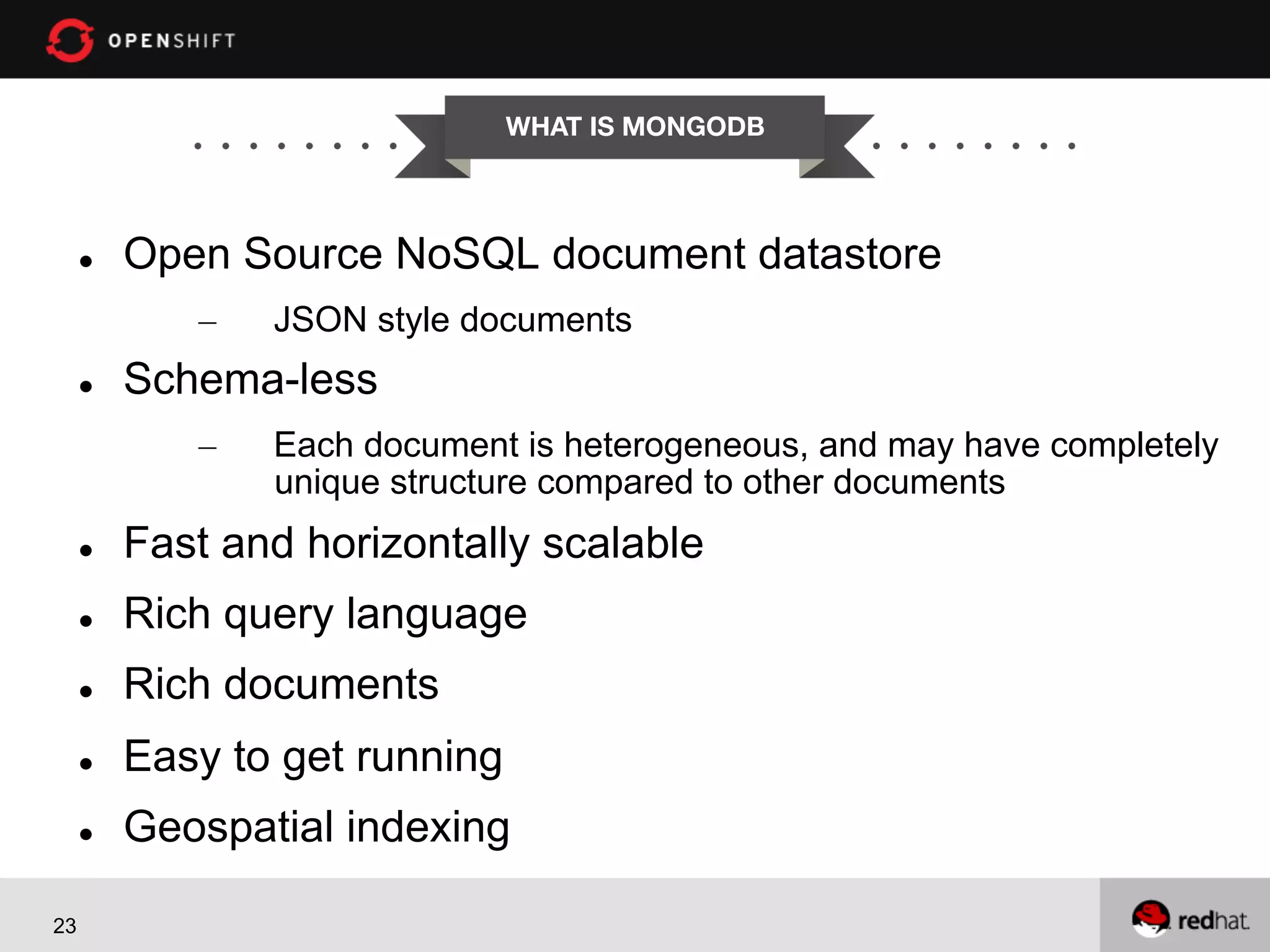 WHAT IS MONGODB


l 

Open Source NoSQL document datastore
– 

l 

JSON style documents

Schema-less
– 

Each document is heterogeneous, and may have completely
unique structure compared to other documents

l 
l 

Rich query language

l 

Rich documents

l 

Easy to get running

l 

23

Fast and horizontally scalable

Geospatial indexing

 