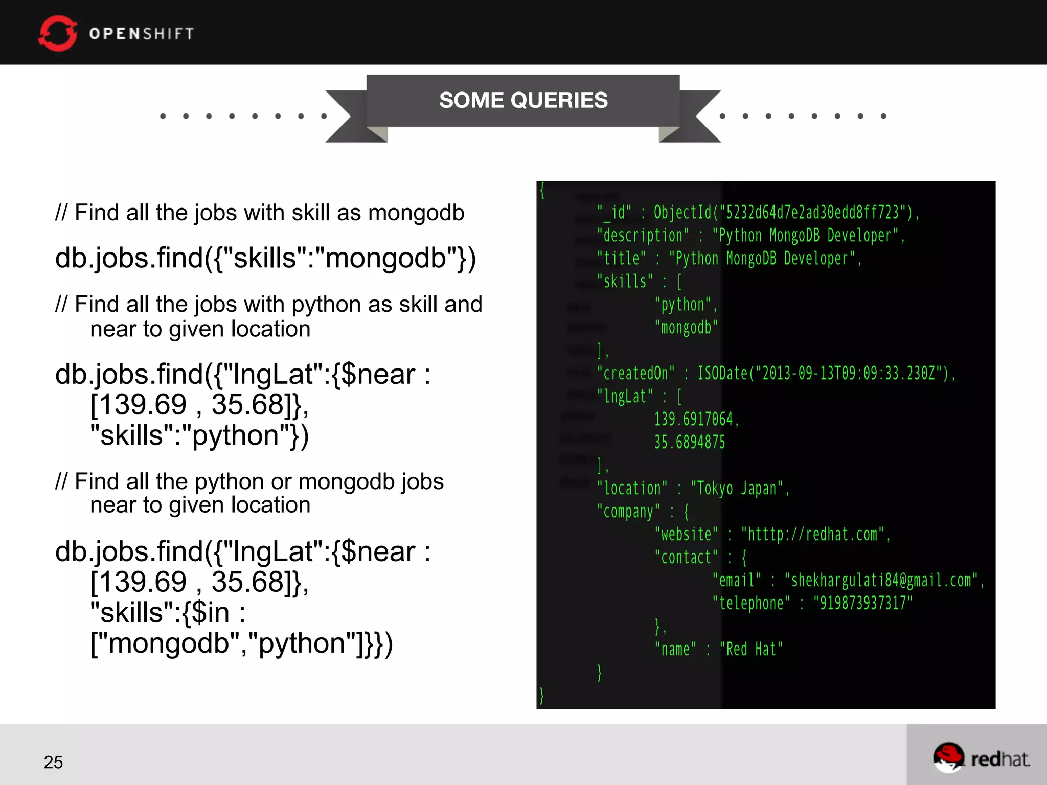 SOME QUERIES


// Find all the jobs with skill as mongodb

db.jobs.find({"skills":"mongodb"})
// Find all the jobs with python as skill and
near to given location

db.jobs.find({"lngLat":{$near :
[139.69 , 35.68]},
"skills":"python"})
// Find all the python or mongodb jobs
near to given location

db.jobs.find({"lngLat":{$near :
[139.69 , 35.68]},
"skills":{$in :
["mongodb","python"]}})

25

 