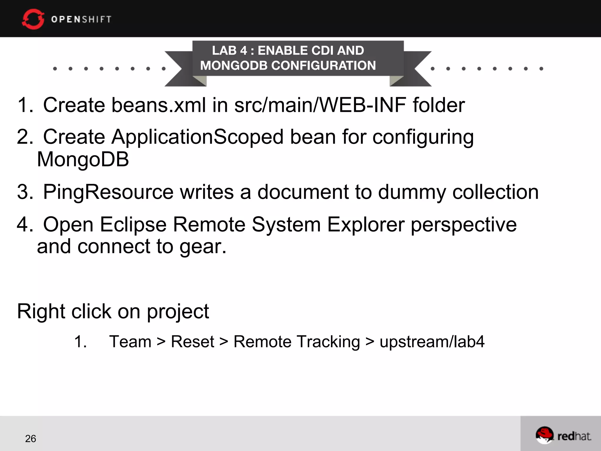 LAB 4 : ENABLE CDI AND
MONGODB CONFIGURATION

1.  Create beans.xml in src/main/WEB-INF folder
2.  Create ApplicationScoped bean for configuring
MongoDB
3.  PingResource writes a document to dummy collection
4.  Open Eclipse Remote System Explorer perspective
and connect to gear.
Right click on project
1. 

26

Team > Reset > Remote Tracking > upstream/lab4

 