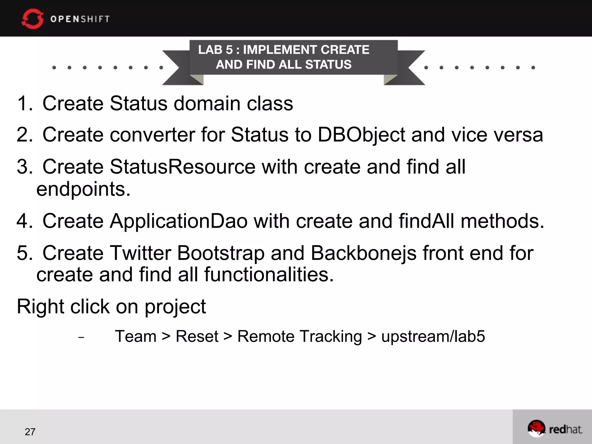 LAB 5 : IMPLEMENT CREATE
AND FIND ALL STATUS

1.  Create Status domain class
2.  Create converter for Status to DBObject and vice versa
3.  Create StatusResource with create and find all
endpoints.
4.  Create ApplicationDao with create and findAll methods.
5.  Create Twitter Bootstrap and Backbonejs front end for
create and find all functionalities.
Right click on project
- 

27

Team > Reset > Remote Tracking > upstream/lab5

 