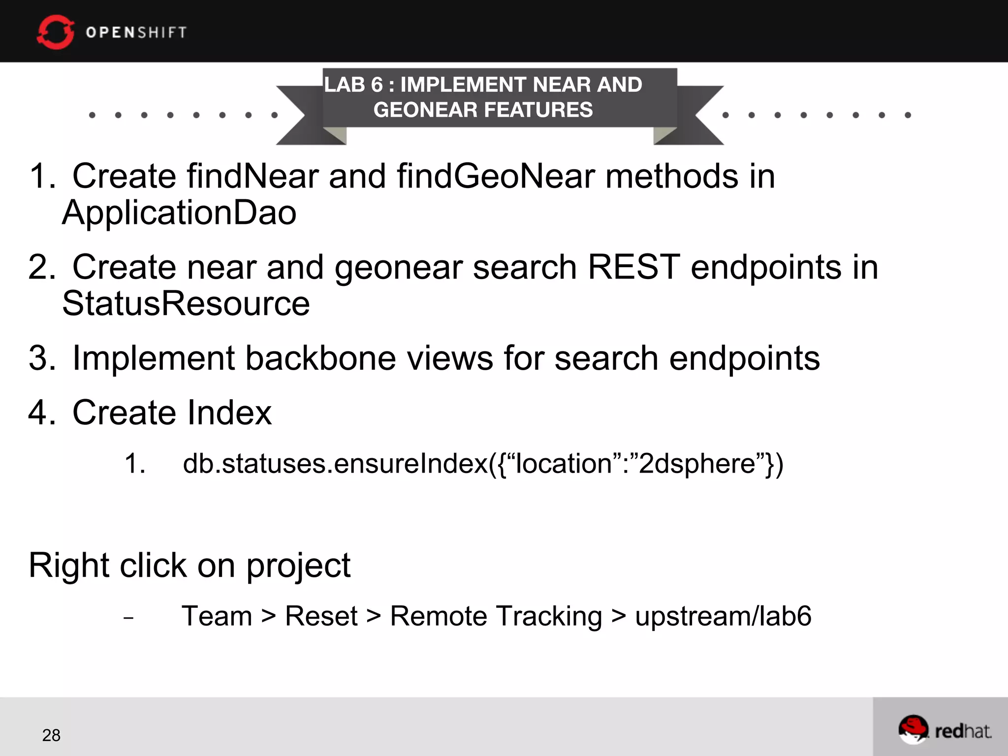 LAB 6 : IMPLEMENT NEAR AND
GEONEAR FEATURES

1.  Create findNear and findGeoNear methods in
ApplicationDao
2.  Create near and geonear search REST endpoints in
StatusResource
3.  Implement backbone views for search endpoints
4.  Create Index
1. 

db.statuses.ensureIndex({“location”:”2dsphere”})

Right click on project
- 

28

Team > Reset > Remote Tracking > upstream/lab6

 