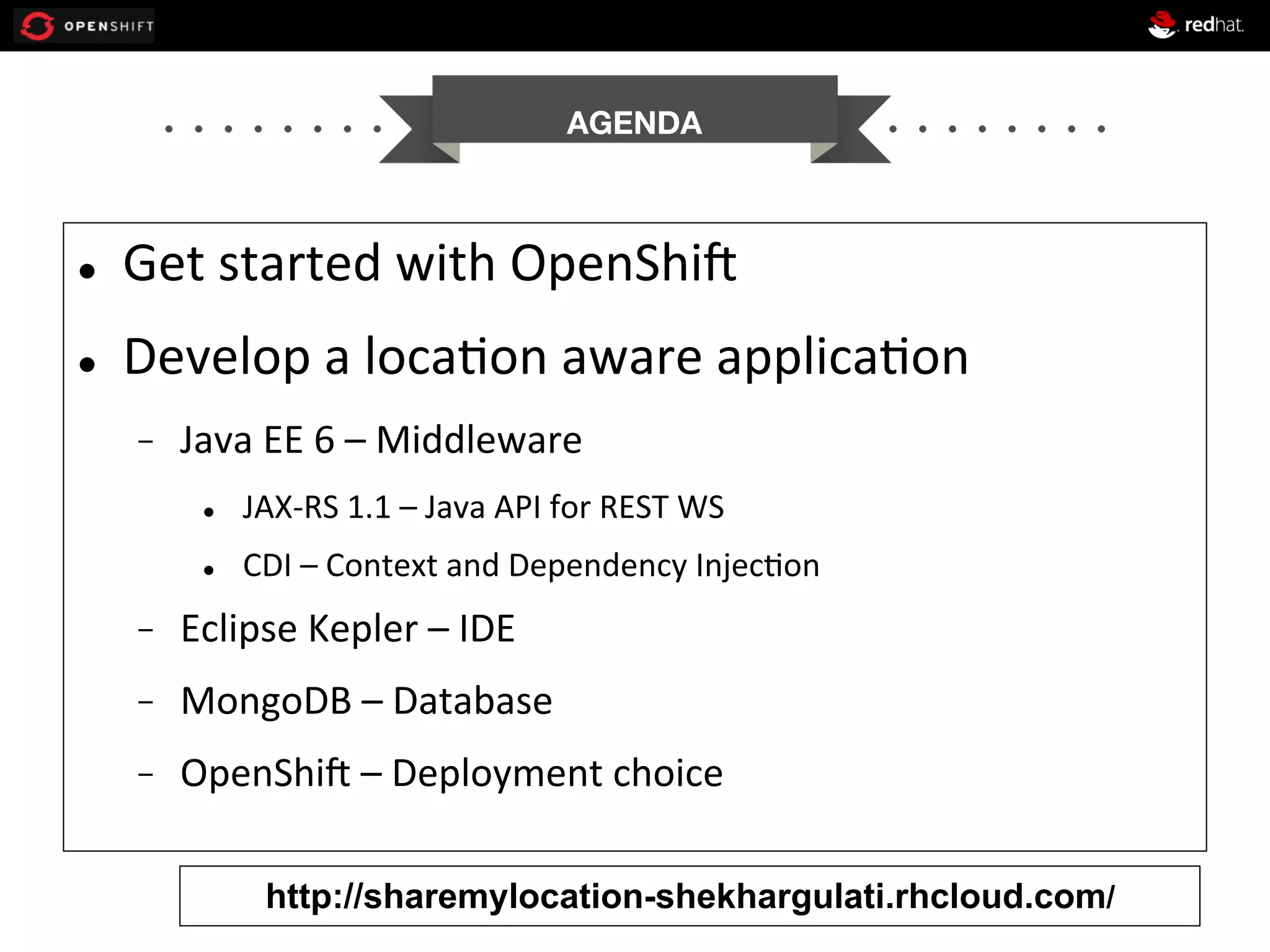 AGENDA


l 

Get	
  started	
  with	
  OpenShi1	
  

l 

Develop	
  a	
  loca+on	
  aware	
  applica+on	
  
- 

Java	
  EE	
  6	
  –	
  Middleware	
  
l 

JAX-­‐RS	
  1.1	
  –	
  Java	
  API	
  for	
  REST	
  WS	
  

l 

CDI	
  –	
  Context	
  and	
  Dependency	
  Injec+on	
  

- 

Eclipse	
  Kepler	
  –	
  IDE	
  

- 

MongoDB	
  –	
  Database	
  

- 

OpenShi1	
  –	
  Deployment	
  choice	
  
http://sharemylocation-shekhargulati.rhcloud.com/

 