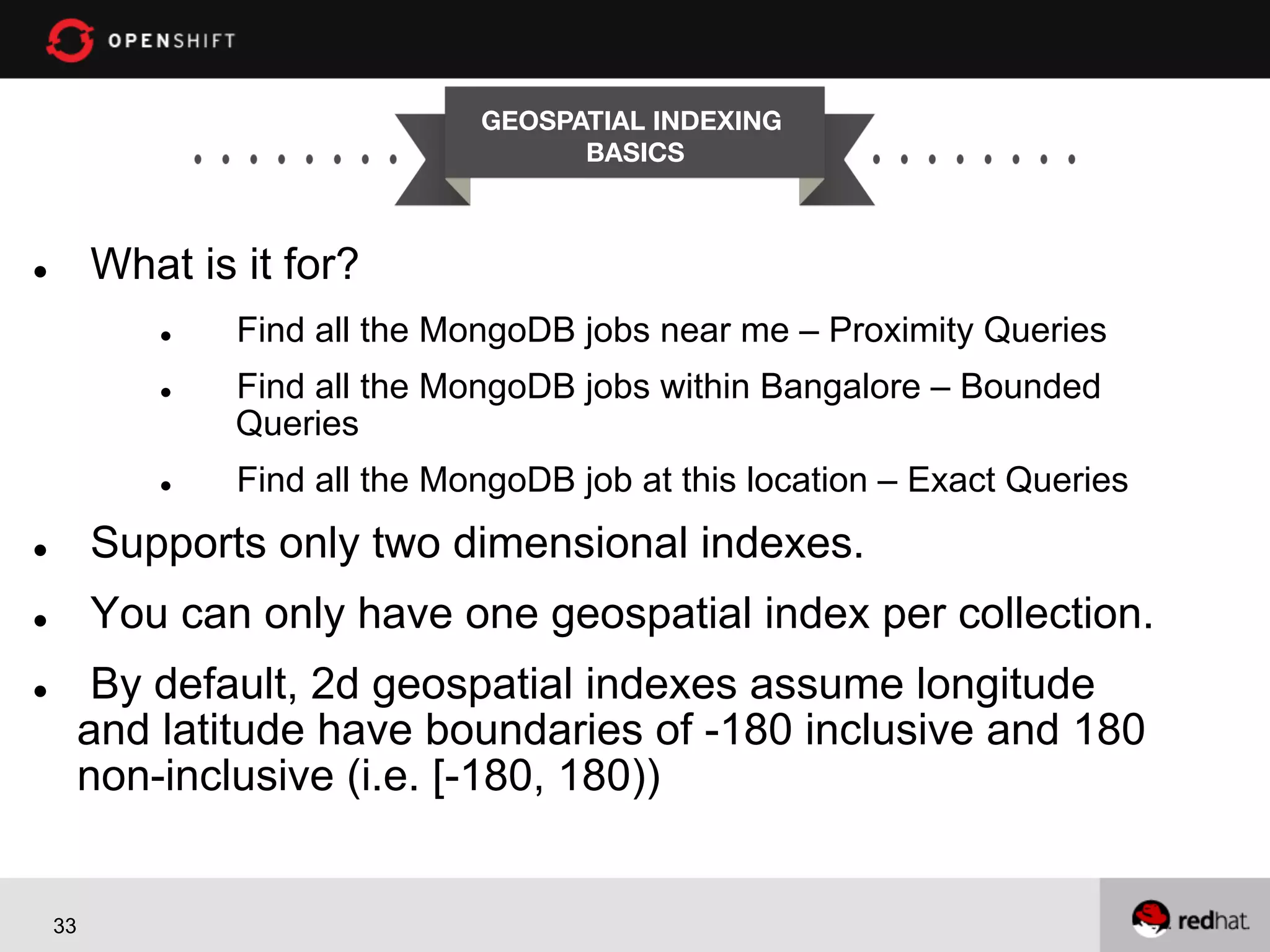 GEOSPATIAL INDEXING
BASICS


What is it for?

l 

l 
l 

l 

Find all the MongoDB jobs near me – Proximity Queries
Find all the MongoDB jobs within Bangalore – Bounded
Queries
Find all the MongoDB job at this location – Exact Queries

l 

Supports only two dimensional indexes.

l 

You can only have one geospatial index per collection.
By default, 2d geospatial indexes assume longitude
and latitude have boundaries of -180 inclusive and 180
non-inclusive (i.e. [-180, 180))

l 

33

 