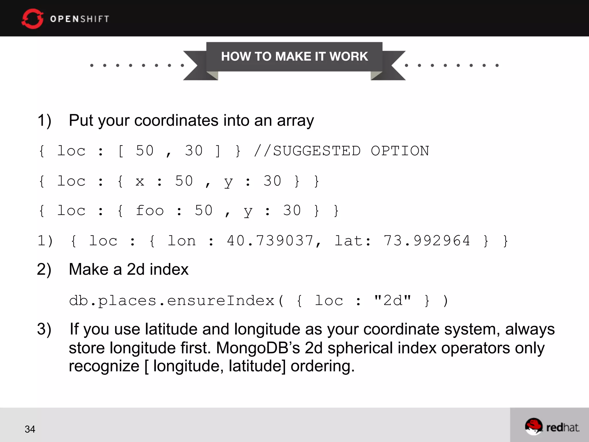 HOW TO MAKE IT WORK


1)  Put your coordinates into an array
{ loc : [ 50 , 30 ] } //SUGGESTED OPTION
{ loc : { x : 50 , y : 30 } }
{ loc : { foo : 50 , y : 30 } }
1)  { loc : { lon : 40.739037, lat: 73.992964 } }
2)  Make a 2d index
db.places.ensureIndex( { loc : "2d" } )
3)

34

If you use latitude and longitude as your coordinate system, always
store longitude first. MongoDB’s 2d spherical index operators only
recognize [ longitude, latitude] ordering.

 
