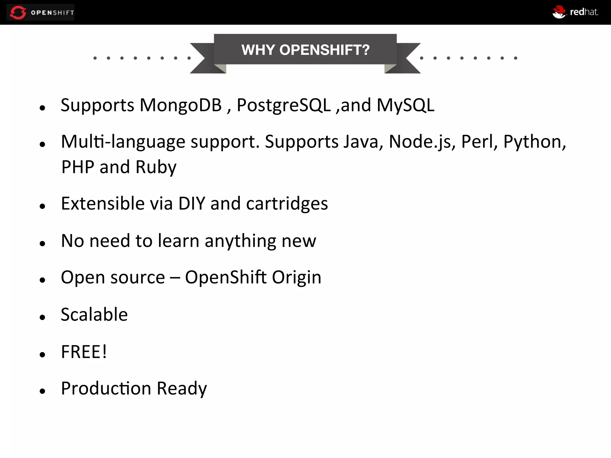 WHY OPENSHIFT?


l 

l 

Supports	
  MongoDB	
  ,	
  PostgreSQL	
  ,and	
  MySQL	
  
Mul+-­‐language	
  support.	
  Supports	
  Java,	
  Node.js,	
  Perl,	
  Python,	
  
PHP	
  and	
  Ruby	
  

l 

Extensible	
  via	
  DIY	
  and	
  cartridges	
  

l 

No	
  need	
  to	
  learn	
  anything	
  new	
  

l 

Open	
  source	
  –	
  OpenShi1	
  Origin	
  

l 

Scalable	
  

l 

FREE!	
  

l 

Produc+on	
  Ready	
  

 