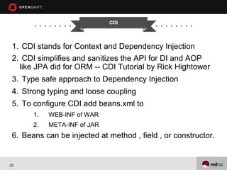 CDI


1.  CDI stands for Context and Dependency Injection
2.  CDI simplifies and sanitizes the API for DI and AOP
like JPA did for ORM -- CDI Tutorial by Rick Hightower
3.  Type safe approach to Dependency Injection
4.  Strong typing and loose coupling
5.  To configure CDI add beans.xml to
1. 

WEB-INF of WAR

2. 

META-INF of JAR

6.  Beans can be injected at method , field , or constructor.

20

 