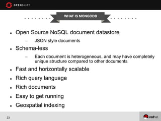 WHAT IS MONGODB


l 

Open Source NoSQL document datastore
– 

l 

JSON style documents

Schema-less
– 

Each document is heterogeneous, and may have completely
unique structure compared to other documents

l 
l 

Rich query language

l 

Rich documents

l 

Easy to get running

l 

23

Fast and horizontally scalable

Geospatial indexing

 