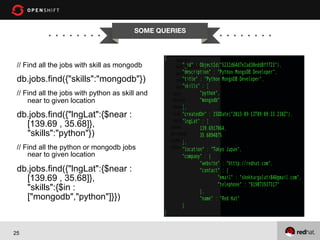 SOME QUERIES


// Find all the jobs with skill as mongodb

db.jobs.find({"skills":"mongodb"})
// Find all the jobs with python as skill and
near to given location

db.jobs.find({"lngLat":{$near :
[139.69 , 35.68]},
"skills":"python"})
// Find all the python or mongodb jobs
near to given location

db.jobs.find({"lngLat":{$near :
[139.69 , 35.68]},
"skills":{$in :
["mongodb","python"]}})

25

 