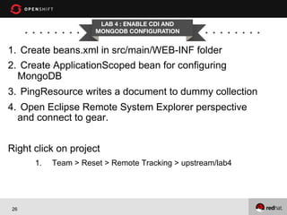LAB 4 : ENABLE CDI AND
MONGODB CONFIGURATION

1.  Create beans.xml in src/main/WEB-INF folder
2.  Create ApplicationScoped bean for configuring
MongoDB
3.  PingResource writes a document to dummy collection
4.  Open Eclipse Remote System Explorer perspective
and connect to gear.
Right click on project
1. 

26

Team > Reset > Remote Tracking > upstream/lab4

 