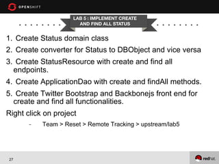 LAB 5 : IMPLEMENT CREATE
AND FIND ALL STATUS

1.  Create Status domain class
2.  Create converter for Status to DBObject and vice versa
3.  Create StatusResource with create and find all
endpoints.
4.  Create ApplicationDao with create and findAll methods.
5.  Create Twitter Bootstrap and Backbonejs front end for
create and find all functionalities.
Right click on project
- 

27

Team > Reset > Remote Tracking > upstream/lab5

 