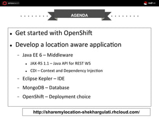 AGENDA


l 

Get	
  started	
  with	
  OpenShi1	
  

l 

Develop	
  a	
  loca+on	
  aware	
  applica+on	
  
- 

Java	
  EE	
  6	
  –	
  Middleware	
  
l 

JAX-­‐RS	
  1.1	
  –	
  Java	
  API	
  for	
  REST	
  WS	
  

l 

CDI	
  –	
  Context	
  and	
  Dependency	
  Injec+on	
  

- 

Eclipse	
  Kepler	
  –	
  IDE	
  

- 

MongoDB	
  –	
  Database	
  

- 

OpenShi1	
  –	
  Deployment	
  choice	
  
http://sharemylocation-shekhargulati.rhcloud.com/

 