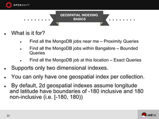 GEOSPATIAL INDEXING
BASICS


What is it for?

l 

l 
l 

l 

Find all the MongoDB jobs near me – Proximity Queries
Find all the MongoDB jobs within Bangalore – Bounded
Queries
Find all the MongoDB job at this location – Exact Queries

l 

Supports only two dimensional indexes.

l 

You can only have one geospatial index per collection.
By default, 2d geospatial indexes assume longitude
and latitude have boundaries of -180 inclusive and 180
non-inclusive (i.e. [-180, 180))

l 

33

 