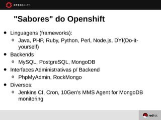 "Sabores" do Openshift
•   Linguagens (frameworks):
     o Java, PHP, Ruby, Python, Perl, Node.js, DYI(Do-it-
        yourself)
•   Backends
     o MySQL, PostgreSQL, MongoDB

•   Interfaces Administrativas p/ Backend
     o PhpMyAdmin, RockMongo

•   Diversos:
     o Jenkins CI, Cron, 10Gen's MMS Agent for MongoDB
        monitoring
 