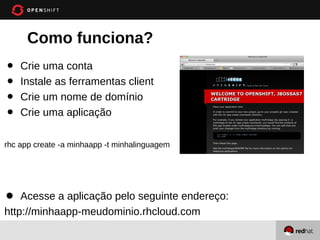 Como funciona?
•   Crie uma conta
•   Instale as ferramentas client
•   Crie um nome de domínio
•   Crie uma aplicação

rhc app create -a minhaapp -t minhalinguagem




•   Acesse a aplicação pelo seguinte endereço:
http://minhaapp-meudominio.rhcloud.com
 
