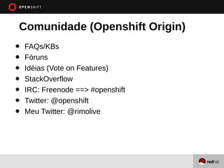 Comunidade (Openshift Origin)
•   FAQs/KBs
•   Fóruns
•   Idéias (Vote on Features)
•   StackOverflow
•   IRC: Freenode ==> #openshift
•   Twitter: @openshift
•   Meu Twitter: @rimolive
 