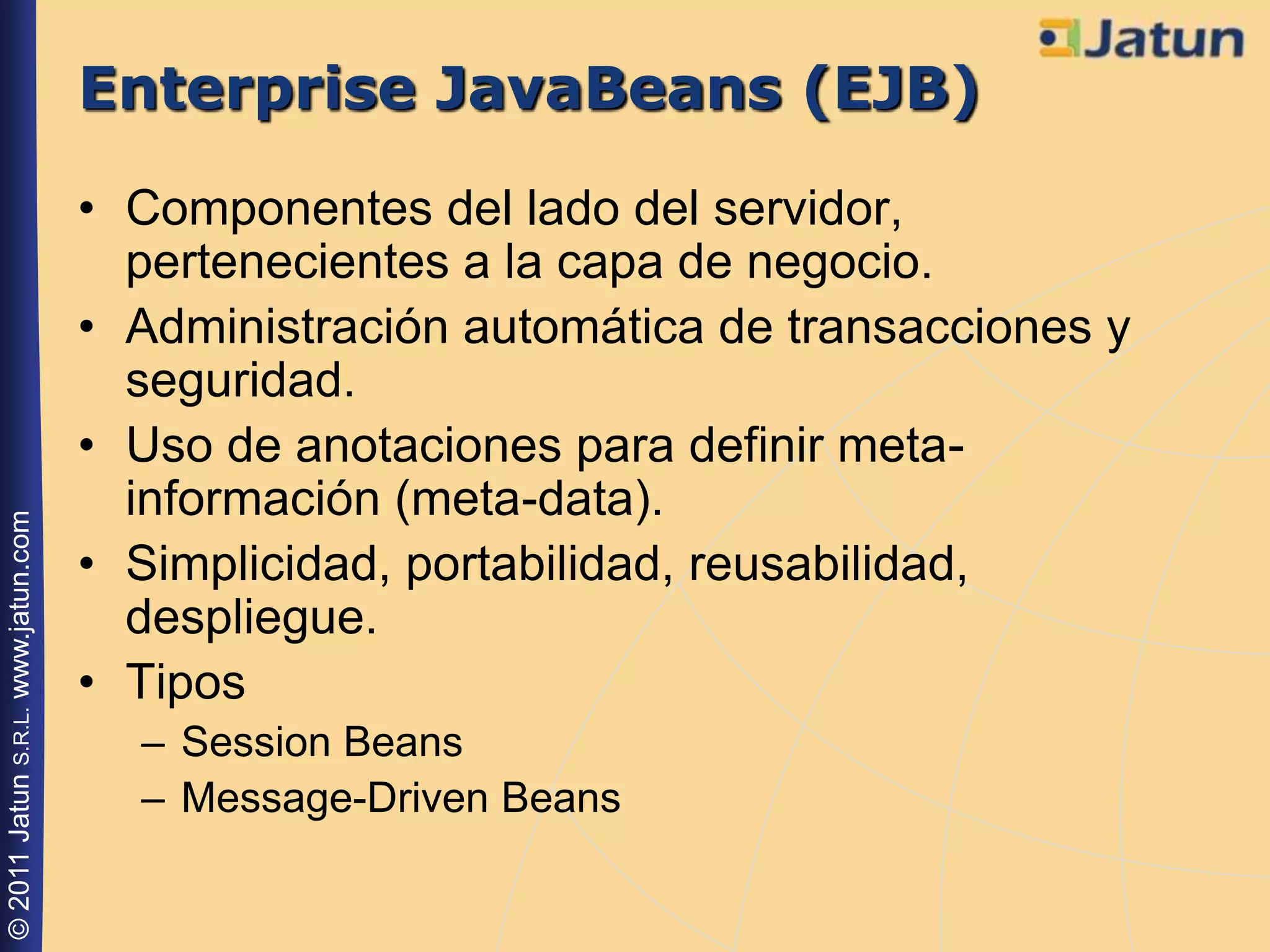 Enterprise JavaBeans (EJB)
                                    • Componentes del lado del servidor,
                                      pertenecientes a la capa de negocio.
                                    • Administración automática de transacciones y
                                      seguridad.
                                    • Uso de anotaciones para definir meta-
                                      información (meta-data).
© 2011 Jatun S.R.L. www.jatun.com




                                    • Simplicidad, portabilidad, reusabilidad,
                                      despliegue.
                                    • Tipos
                                      – Session Beans
                                      – Message-Driven Beans
 