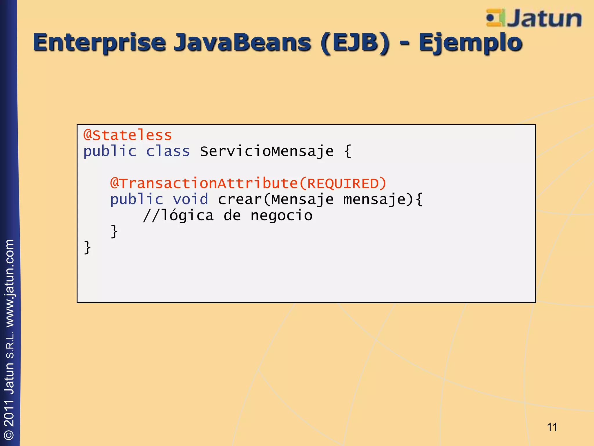 Enterprise JavaBeans (EJB) - Ejemplo


                                       @Stateless
                                       public class ServicioMensaje {

                                           @TransactionAttribute(REQUIRED)
                                           public void crear(Mensaje mensaje){
                                               //lógica de negocio
                                           }
© 2011 Jatun S.R.L. www.jatun.com




                                       }




                                                                                 11
 
