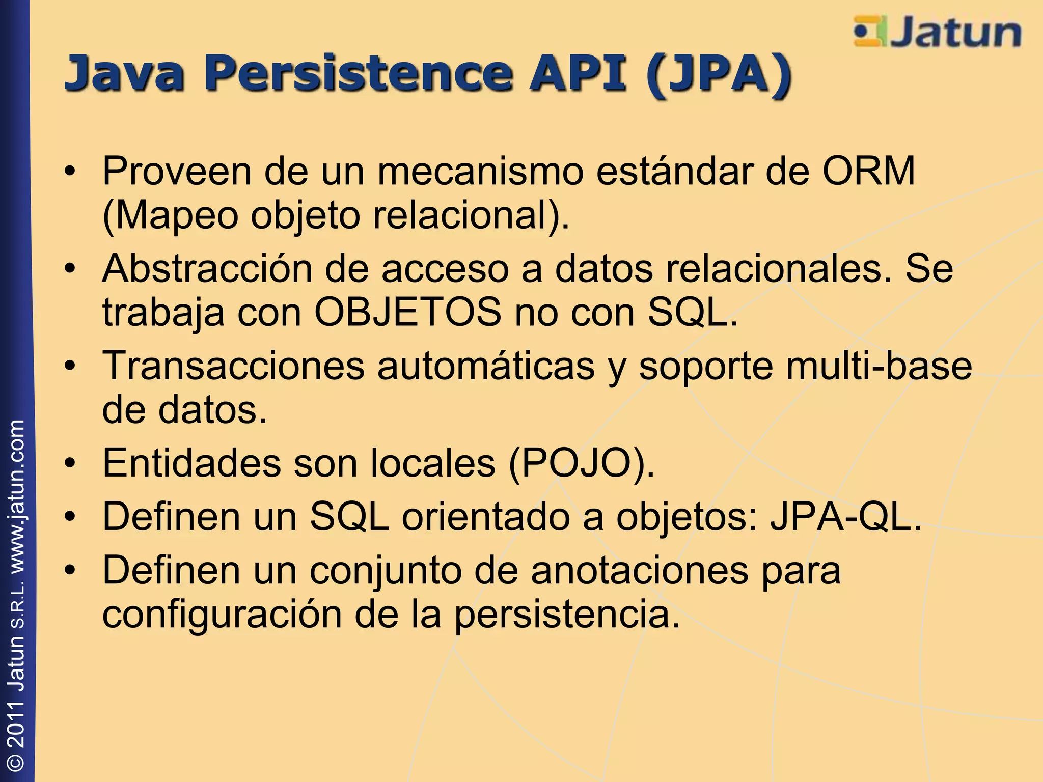 Java Persistence API (JPA)
                                    • Proveen de un mecanismo estándar de ORM
                                      (Mapeo objeto relacional).
                                    • Abstracción de acceso a datos relacionales. Se
                                      trabaja con OBJETOS no con SQL.
                                    • Transacciones automáticas y soporte multi-base
                                      de datos.
© 2011 Jatun S.R.L. www.jatun.com




                                    • Entidades son locales (POJO).
                                    • Definen un SQL orientado a objetos: JPA-QL.
                                    • Definen un conjunto de anotaciones para
                                      configuración de la persistencia.
 
