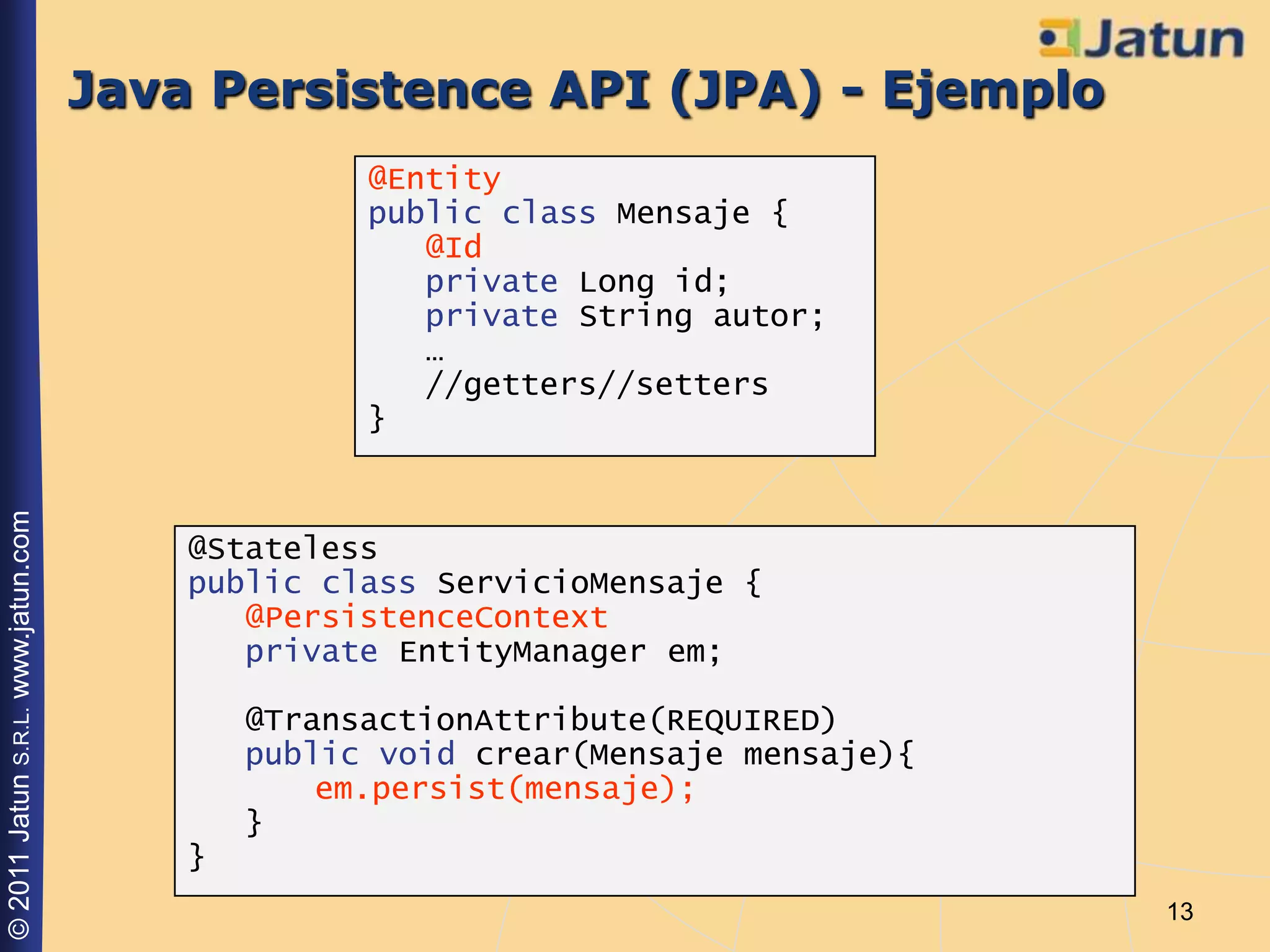 Java Persistence API (JPA) - Ejemplo
                                                  @Entity
                                                  public class Mensaje {
                                                     @Id
                                                     private Long id;
                                                     private String autor;
                                                     …
                                                     //getters//setters
                                                  }
© 2011 Jatun S.R.L. www.jatun.com




                                        @Stateless
                                        public class ServicioMensaje {
                                           @PersistenceContext
                                           private EntityManager em;

                                            @TransactionAttribute(REQUIRED)
                                            public void crear(Mensaje mensaje){
                                                em.persist(mensaje);
                                            }
                                        }
                                                                                  13
 
