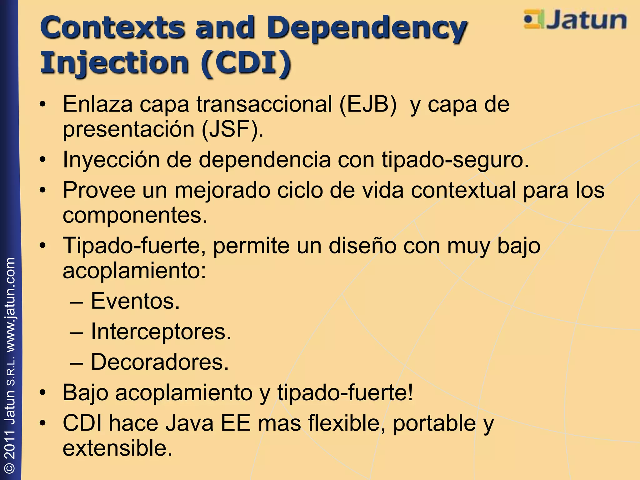 Contexts and Dependency
                                    Injection (CDI)
                                    • Enlaza capa transaccional (EJB) y capa de
                                      presentación (JSF).
                                    • Inyección de dependencia con tipado-seguro.
                                    • Provee un mejorado ciclo de vida contextual para los
                                      componentes.
                                    • Tipado-fuerte, permite un diseño con muy bajo
© 2011 Jatun S.R.L. www.jatun.com




                                      acoplamiento:
                                       – Eventos.
                                       – Interceptores.
                                       – Decoradores.
                                    • Bajo acoplamiento y tipado-fuerte!
                                    • CDI hace Java EE mas flexible, portable y
                                      extensible.
 
