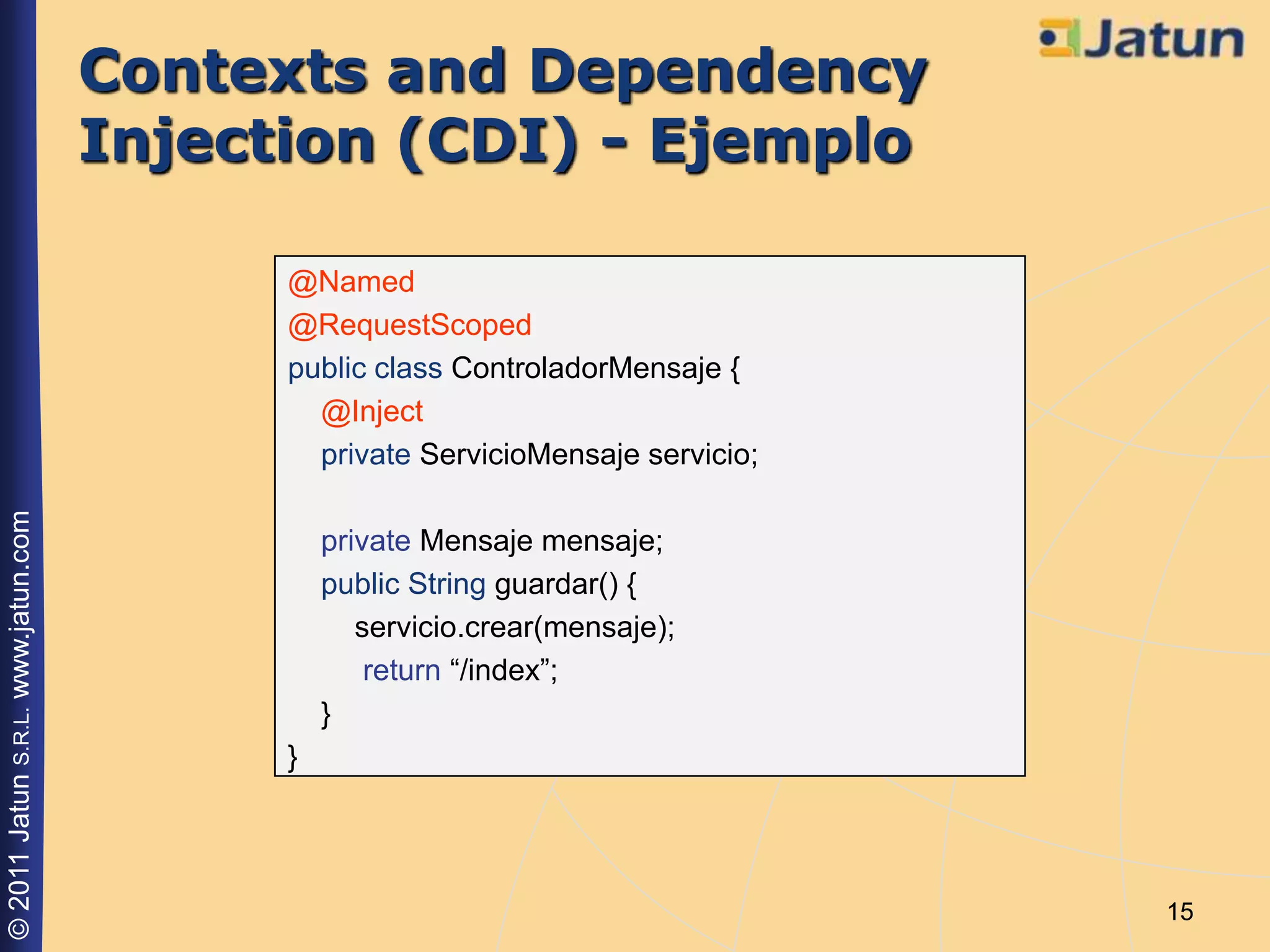 Contexts and Dependency
                                    Injection (CDI) - Ejemplo

                                          @Named
                                          @RequestScoped
                                          public class ControladorMensaje {
                                            @Inject
                                            private ServicioMensaje servicio;
© 2011 Jatun S.R.L. www.jatun.com




                                              private Mensaje mensaje;
                                              public String guardar() {
                                                 servicio.crear(mensaje);
                                                  return “/index”;
                                              }
                                          }




                                                                                15
 