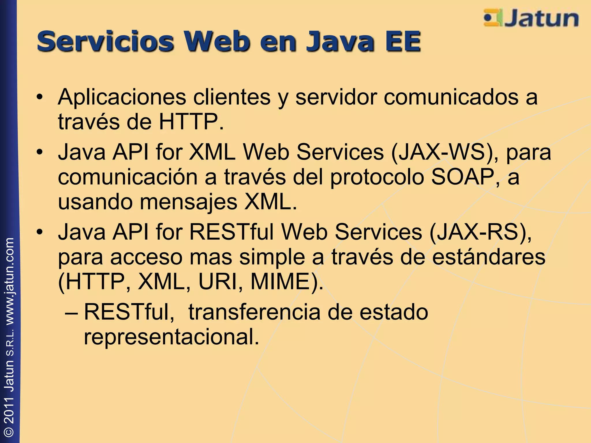 Servicios Web en Java EE
                                    • Aplicaciones clientes y servidor comunicados a
                                      través de HTTP.
                                    • Java API for XML Web Services (JAX-WS), para
                                      comunicación a través del protocolo SOAP, a
                                      usando mensajes XML.
                                    • Java API for RESTful Web Services (JAX-RS),
© 2011 Jatun S.R.L. www.jatun.com




                                      para acceso mas simple a través de estándares
                                      (HTTP, XML, URI, MIME).
                                       – RESTful, transferencia de estado
                                         representacional.
 