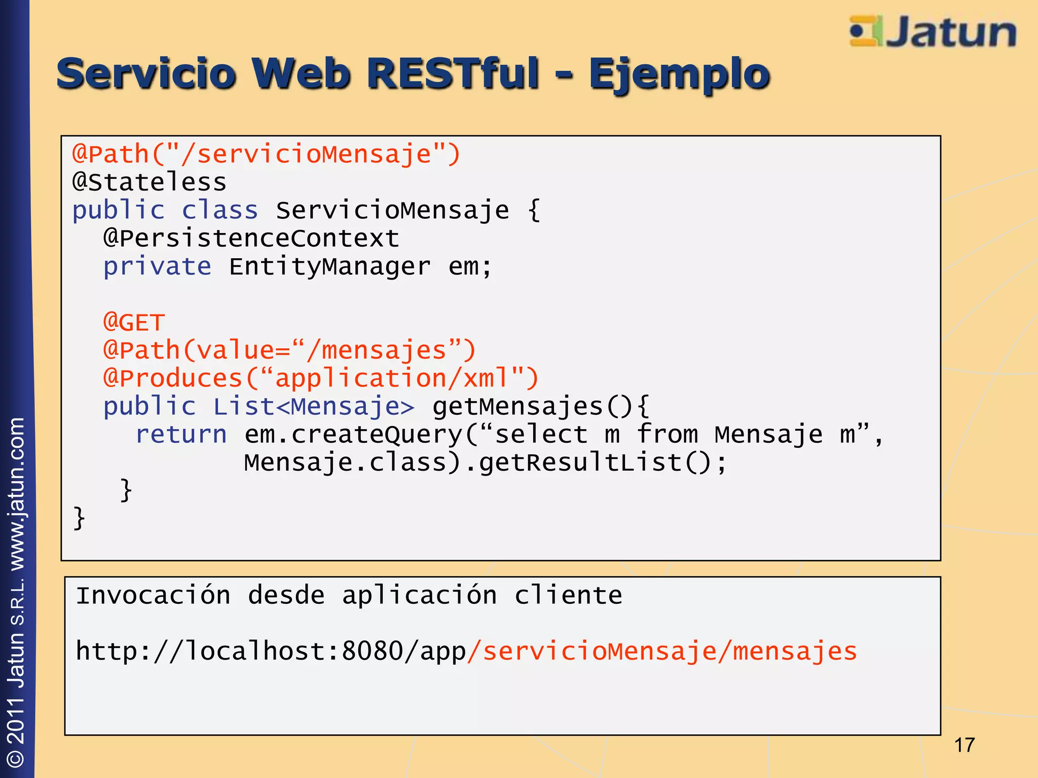 Servicio Web RESTful - Ejemplo
                                    @Path("/servicioMensaje")
                                    @Stateless
                                    public class ServicioMensaje {
                                      @PersistenceContext
                                      private EntityManager em;

                                        @GET
                                        @Path(value=“/mensajes”)
                                        @Produces(“application/xml")
                                        public List<Mensaje> getMensajes(){
© 2011 Jatun S.R.L. www.jatun.com




                                          return em.createQuery(“select m from Mensaje m”,
                                                 Mensaje.class).getResultList();
                                         }
                                    }

                                    Invocación desde aplicación cliente

                                    http://localhost:8080/app/servicioMensaje/mensajes


                                                                                             17
 