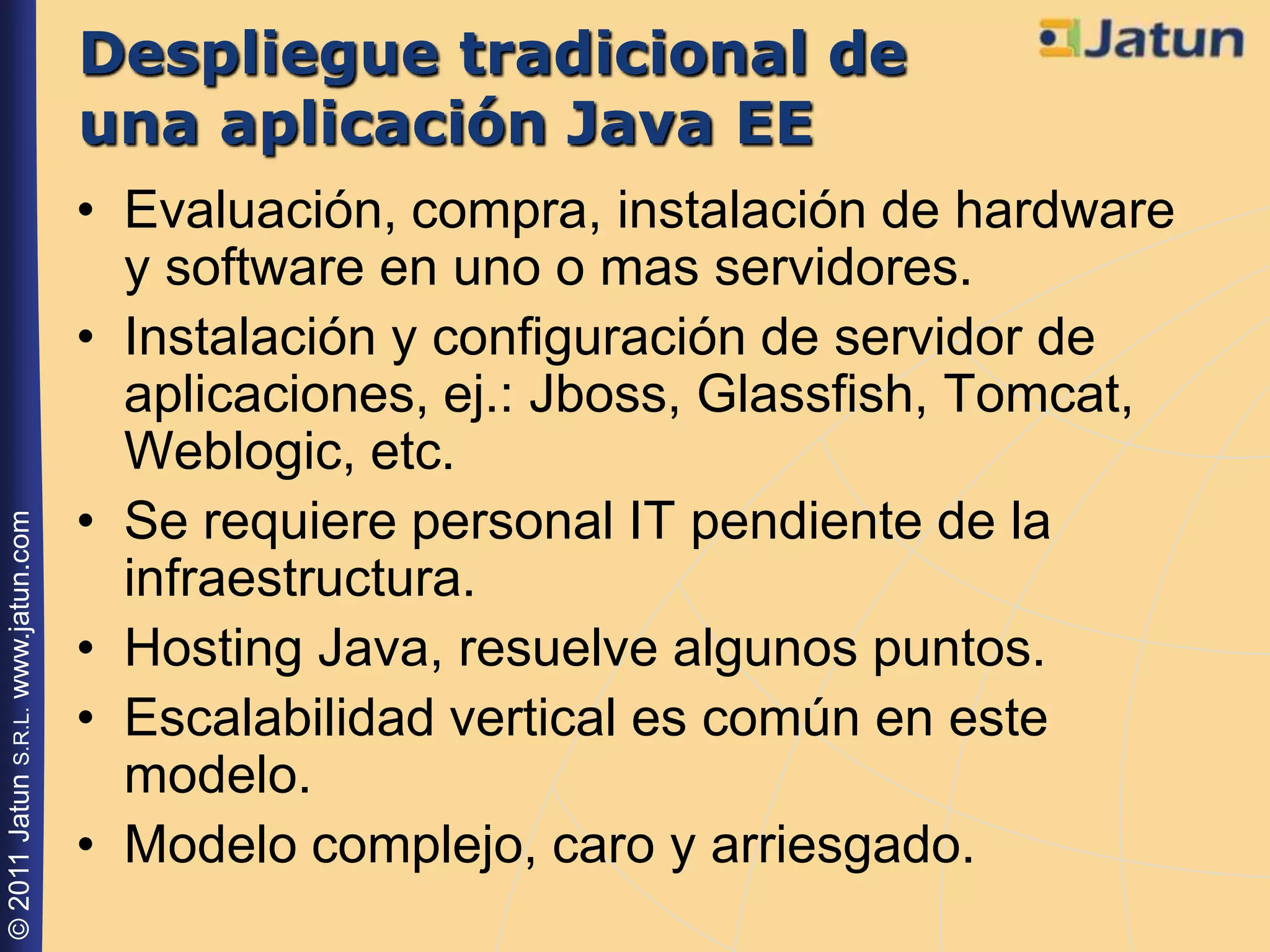 Despliegue tradicional de
                                    una aplicación Java EE
                                    • Evaluación, compra, instalación de hardware
                                      y software en uno o mas servidores.
                                    • Instalación y configuración de servidor de
                                      aplicaciones, ej.: Jboss, Glassfish, Tomcat,
                                      Weblogic, etc.
                                    • Se requiere personal IT pendiente de la
© 2011 Jatun S.R.L. www.jatun.com




                                      infraestructura.
                                    • Hosting Java, resuelve algunos puntos.
                                    • Escalabilidad vertical es común en este
                                      modelo.
                                    • Modelo complejo, caro y arriesgado.
 