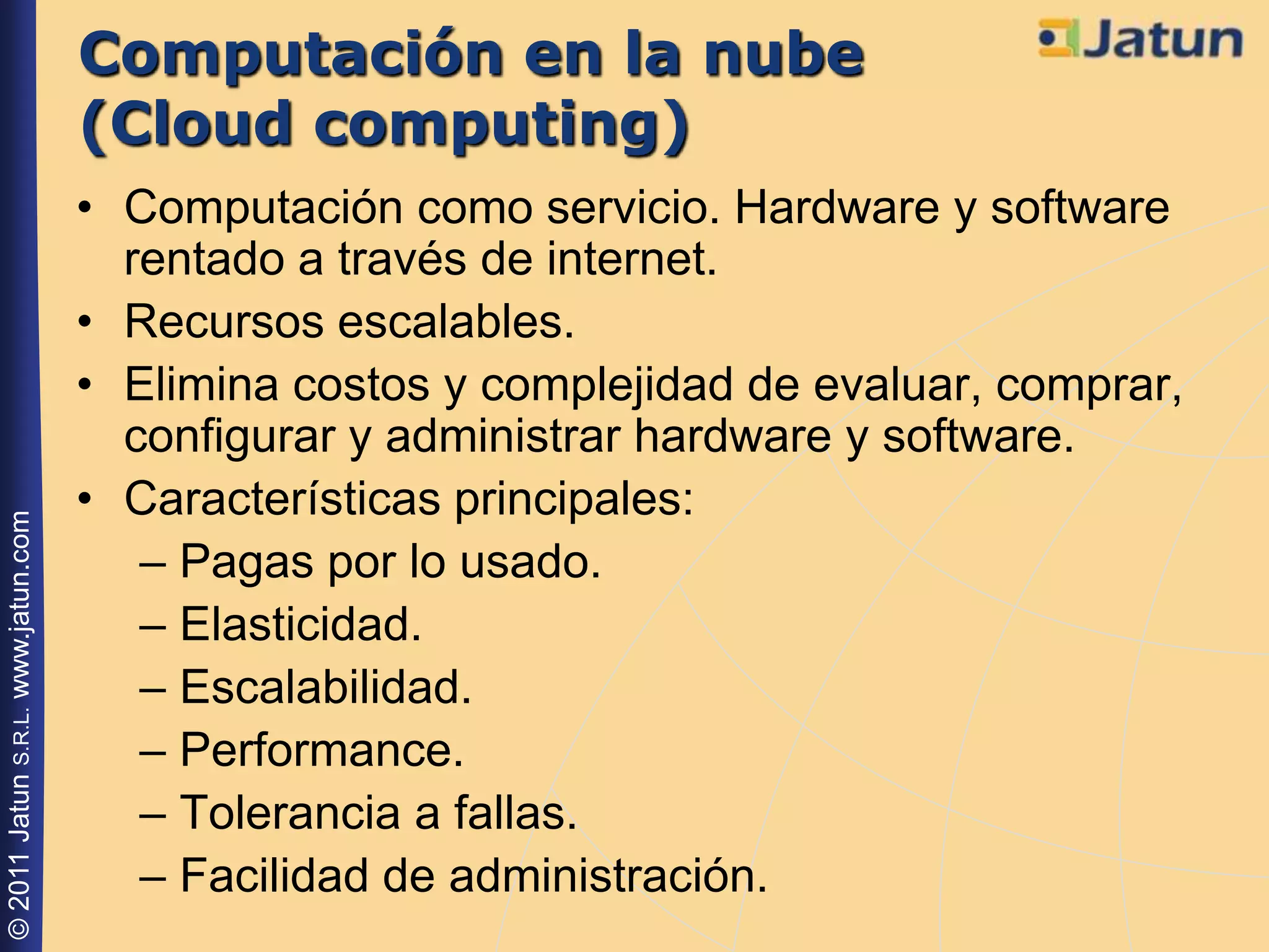Computación en la nube
                                    (Cloud computing)
                                    • Computación como servicio. Hardware y software
                                      rentado a través de internet.
                                    • Recursos escalables.
                                    • Elimina costos y complejidad de evaluar, comprar,
                                      configurar y administrar hardware y software.
                                    • Características principales:
© 2011 Jatun S.R.L. www.jatun.com




                                       – Pagas por lo usado.
                                       – Elasticidad.
                                       – Escalabilidad.
                                       – Performance.
                                       – Tolerancia a fallas.
                                       – Facilidad de administración.
 