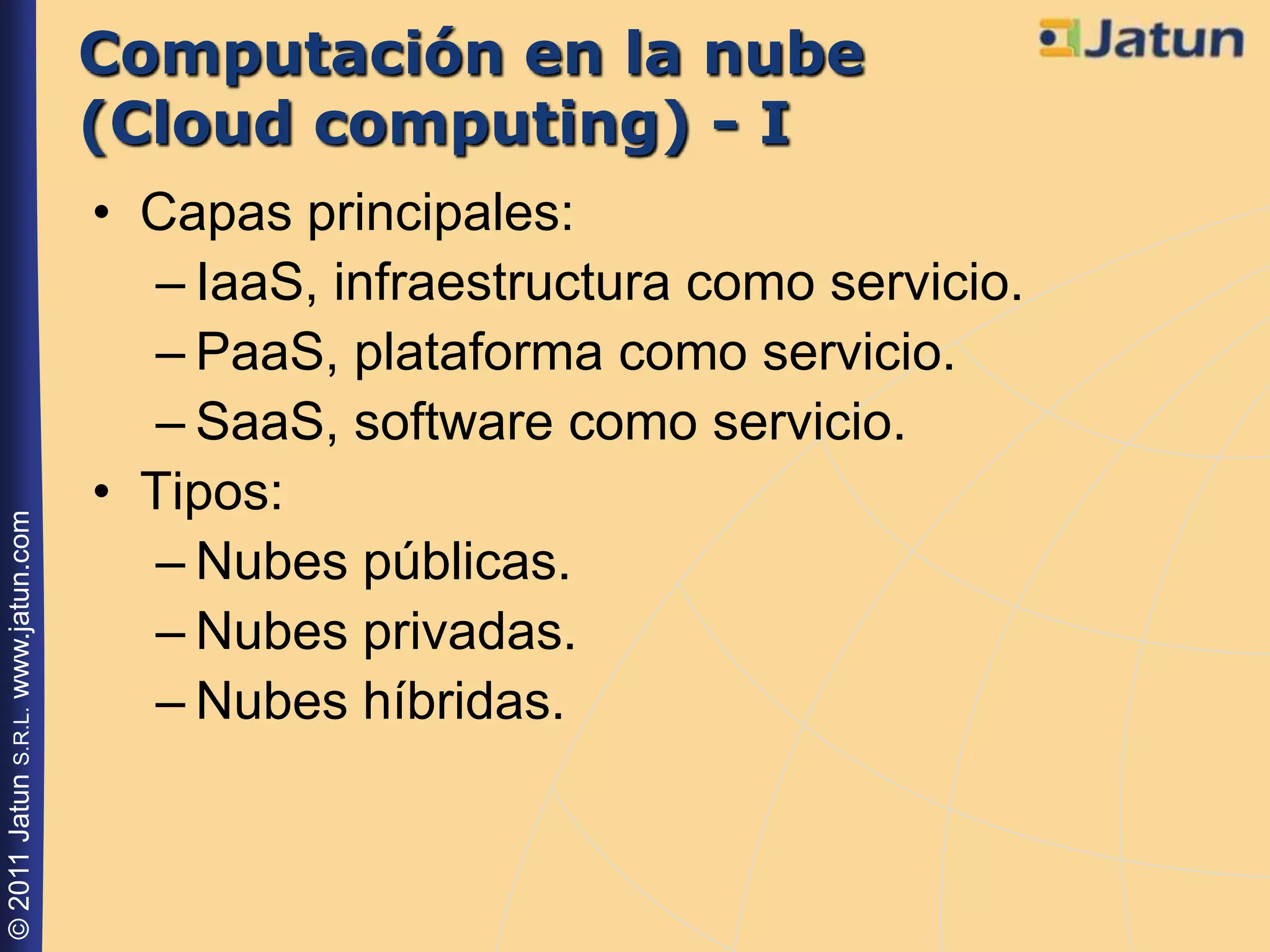 Computación en la nube
                                    (Cloud computing) - I
                                    • Capas principales:
                                      – IaaS, infraestructura como servicio.
                                      – PaaS, plataforma como servicio.
                                      – SaaS, software como servicio.
                                    • Tipos:
© 2011 Jatun S.R.L. www.jatun.com




                                      – Nubes públicas.
                                      – Nubes privadas.
                                      – Nubes híbridas.
 