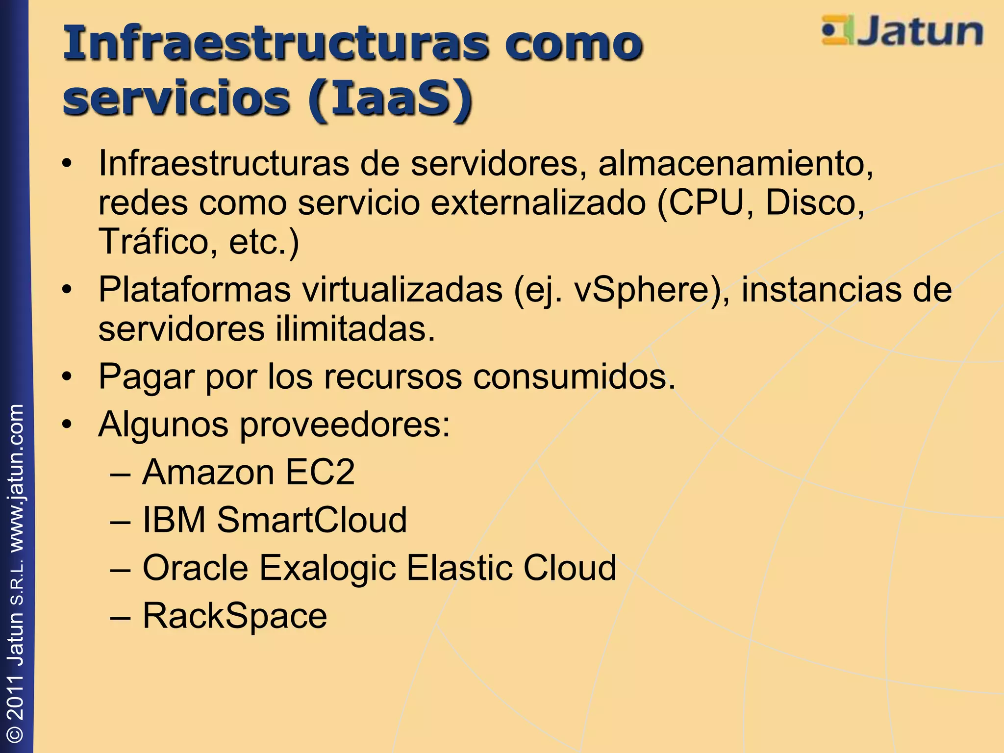 Infraestructuras como
                                    servicios (IaaS)
                                    • Infraestructuras de servidores, almacenamiento,
                                      redes como servicio externalizado (CPU, Disco,
                                      Tráfico, etc.)
                                    • Plataformas virtualizadas (ej. vSphere), instancias de
                                      servidores ilimitadas.
                                    • Pagar por los recursos consumidos.
© 2011 Jatun S.R.L. www.jatun.com




                                    • Algunos proveedores:
                                       – Amazon EC2
                                       – IBM SmartCloud
                                       – Oracle Exalogic Elastic Cloud
                                       – RackSpace
 