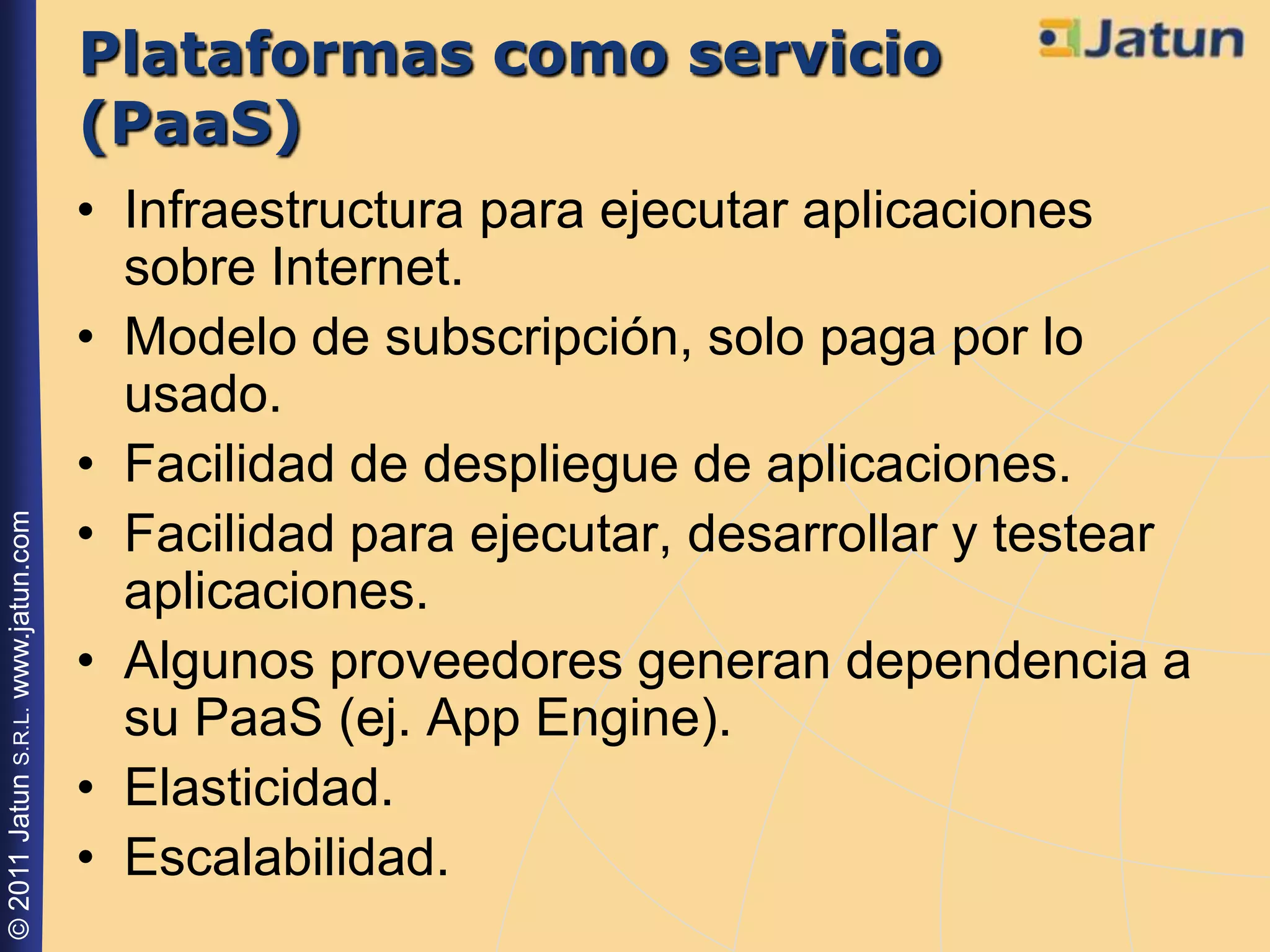 Plataformas como servicio
                                    (PaaS)
                                    • Infraestructura para ejecutar aplicaciones
                                      sobre Internet.
                                    • Modelo de subscripción, solo paga por lo
                                      usado.
                                    • Facilidad de despliegue de aplicaciones.
                                    • Facilidad para ejecutar, desarrollar y testear
© 2011 Jatun S.R.L. www.jatun.com




                                      aplicaciones.
                                    • Algunos proveedores generan dependencia a
                                      su PaaS (ej. App Engine).
                                    • Elasticidad.
                                    • Escalabilidad.
 