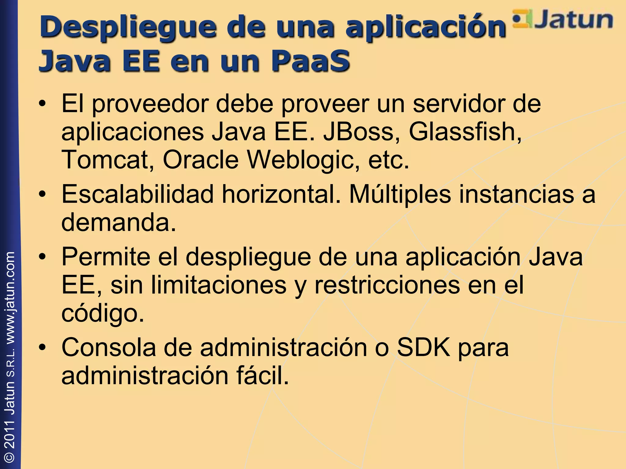 Despliegue de una aplicación
                                    Java EE en un PaaS
                                    • El proveedor debe proveer un servidor de
                                      aplicaciones Java EE. JBoss, Glassfish,
                                      Tomcat, Oracle Weblogic, etc.
                                    • Escalabilidad horizontal. Múltiples instancias a
                                      demanda.
                                    • Permite el despliegue de una aplicación Java
© 2011 Jatun S.R.L. www.jatun.com




                                      EE, sin limitaciones y restricciones en el
                                      código.
                                    • Consola de administración o SDK para
                                      administración fácil.
 