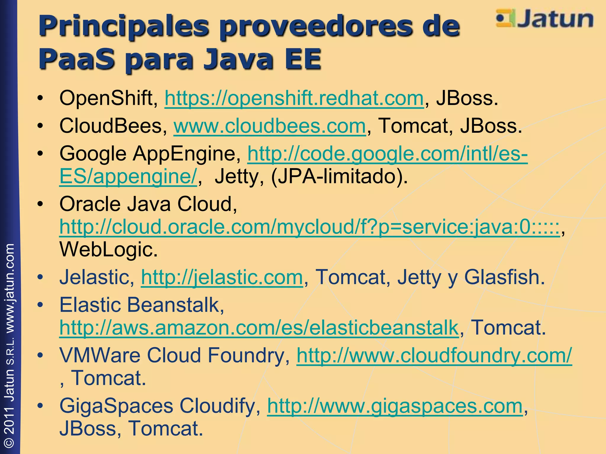 Principales proveedores de
                                    PaaS para Java EE
                                    • OpenShift, https://openshift.redhat.com, JBoss.
                                    • CloudBees, www.cloudbees.com, Tomcat, JBoss.
                                    • Google AppEngine, http://code.google.com/intl/es-
                                      ES/appengine/, Jetty, (JPA-limitado).
                                    • Oracle Java Cloud,
                                      http://cloud.oracle.com/mycloud/f?p=service:java:0:::::,
                                      WebLogic.
© 2011 Jatun S.R.L. www.jatun.com




                                    • Jelastic, http://jelastic.com, Tomcat, Jetty y Glasfish.
                                    • Elastic Beanstalk,
                                      http://aws.amazon.com/es/elasticbeanstalk, Tomcat.
                                    • VMWare Cloud Foundry, http://www.cloudfoundry.com/
                                      , Tomcat.
                                    • GigaSpaces Cloudify, http://www.gigaspaces.com,
                                      JBoss, Tomcat.
 