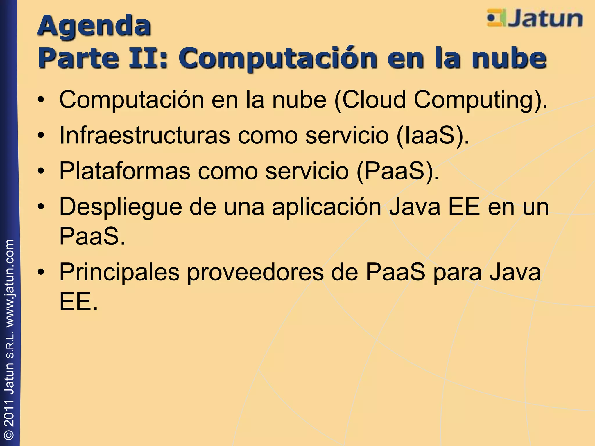 Agenda
                                    Parte II: Computación en la nube
                                    • Computación en la nube (Cloud Computing).
                                    • Infraestructuras como servicio (IaaS).
                                    • Plataformas como servicio (PaaS).
                                    • Despliegue de una aplicación Java EE en un
                                      PaaS.
© 2011 Jatun S.R.L. www.jatun.com




                                    • Principales proveedores de PaaS para Java
                                      EE.
 
