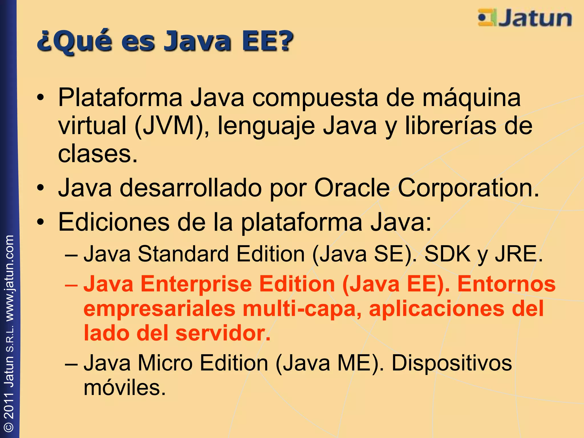 ¿Qué es Java EE?

                                    • Plataforma Java compuesta de máquina
                                      virtual (JVM), lenguaje Java y librerías de
                                      clases.
                                    • Java desarrollado por Oracle Corporation.
                                    • Ediciones de la plataforma Java:
© 2011 Jatun S.R.L. www.jatun.com




                                      – Java Standard Edition (Java SE). SDK y JRE.
                                      – Java Enterprise Edition (Java EE). Entornos
                                        empresariales multi-capa, aplicaciones del
                                        lado del servidor.
                                      – Java Micro Edition (Java ME). Dispositivos
                                        móviles.
 