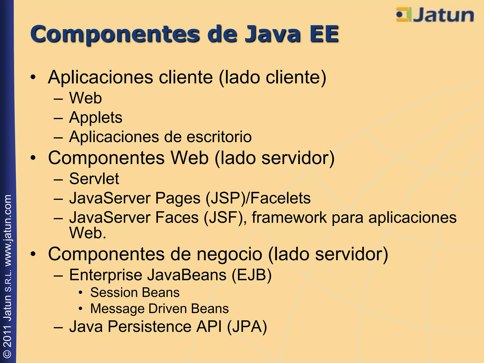 Componentes de Java EE
                                    • Aplicaciones cliente (lado cliente)
                                       – Web
                                       – Applets
                                       – Aplicaciones de escritorio
                                    • Componentes Web (lado servidor)
                                       – Servlet
                                       – JavaServer Pages (JSP)/Facelets
© 2011 Jatun S.R.L. www.jatun.com




                                       – JavaServer Faces (JSF), framework para aplicaciones
                                         Web.
                                    • Componentes de negocio (lado servidor)
                                       – Enterprise JavaBeans (EJB)
                                          • Session Beans
                                          • Message Driven Beans
                                       – Java Persistence API (JPA)
 