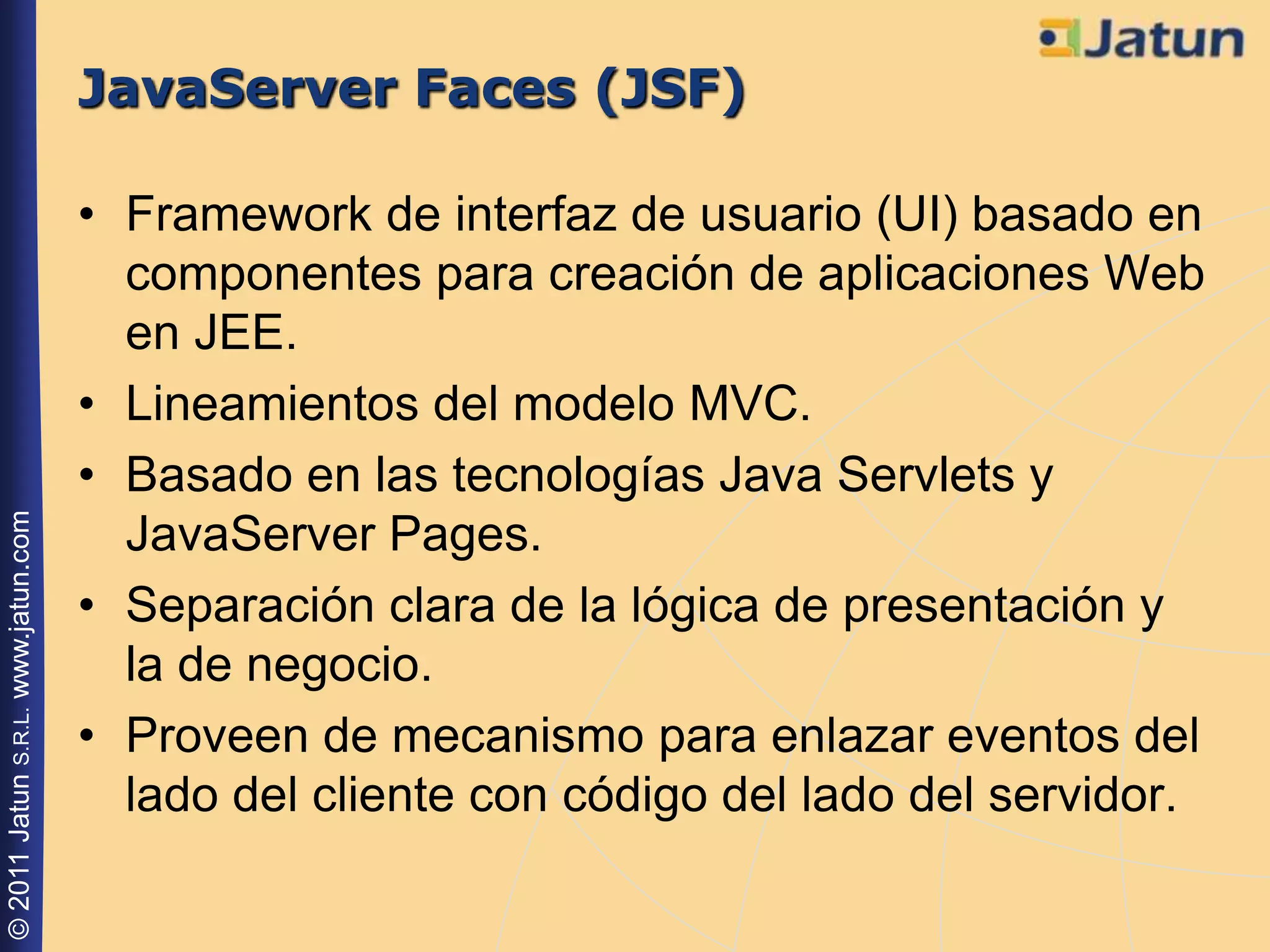 JavaServer Faces (JSF)

                                    • Framework de interfaz de usuario (UI) basado en
                                      componentes para creación de aplicaciones Web
                                      en JEE.
                                    • Lineamientos del modelo MVC.
                                    • Basado en las tecnologías Java Servlets y
© 2011 Jatun S.R.L. www.jatun.com




                                      JavaServer Pages.
                                    • Separación clara de la lógica de presentación y
                                      la de negocio.
                                    • Proveen de mecanismo para enlazar eventos del
                                      lado del cliente con código del lado del servidor.
 