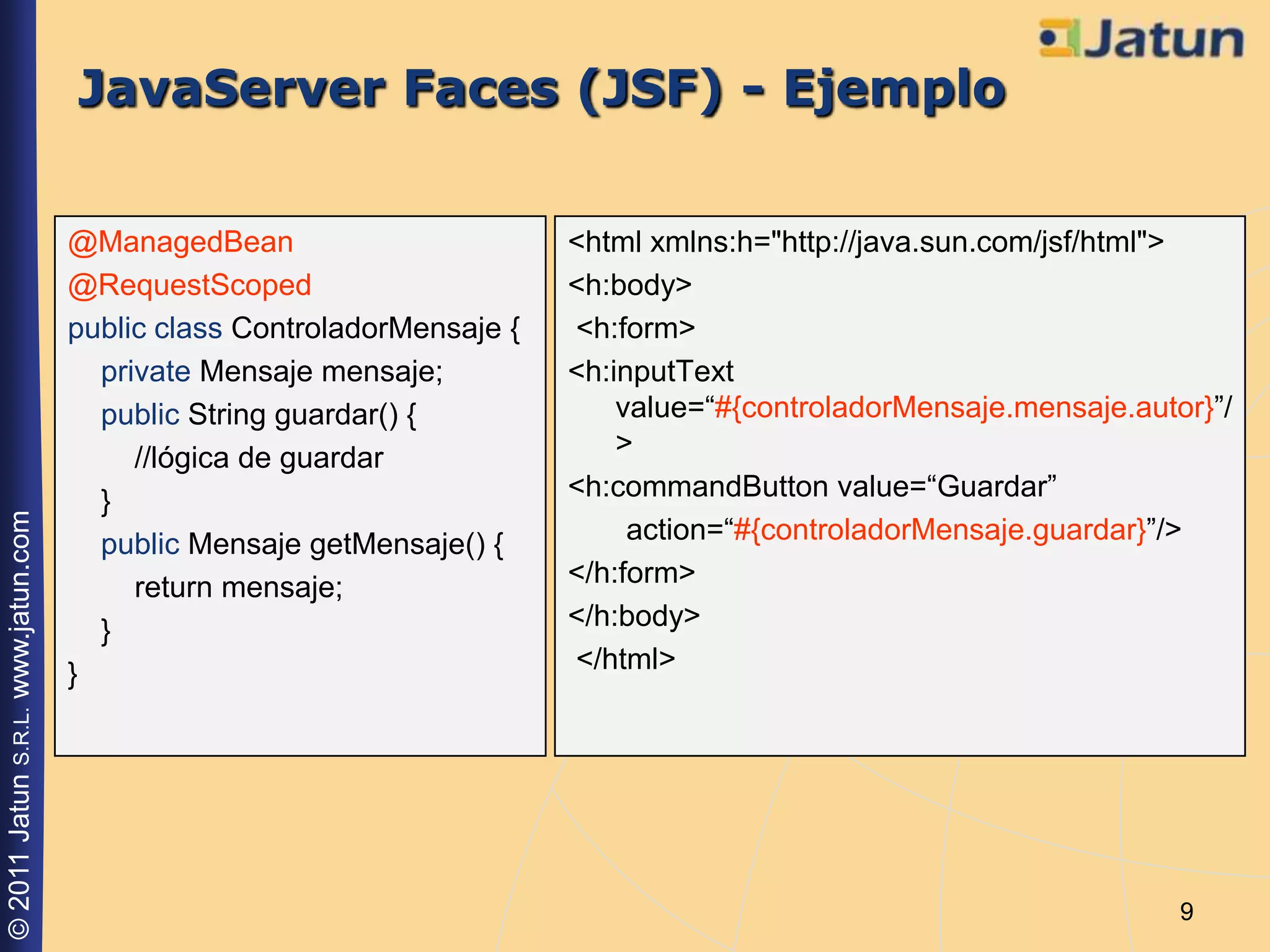 JavaServer Faces (JSF) - Ejemplo

                                    @ManagedBean                        <html xmlns:h="http://java.sun.com/jsf/html">
                                    @RequestScoped                      <h:body>
                                    public class ControladorMensaje {   <h:form>
                                      private Mensaje mensaje;          <h:inputText
                                      public String guardar() {             value=“#{controladorMensaje.mensaje.autor}”/
                                         //lógica de guardar                >
                                      }                                 <h:commandButton value=“Guardar”
© 2011 Jatun S.R.L. www.jatun.com




                                      public Mensaje getMensaje() {          action=“#{controladorMensaje.guardar}”/>
                                         return mensaje;                </h:form>
                                      }                                 </h:body>
                                    }                                   </html>




                                                                                                                    9
 