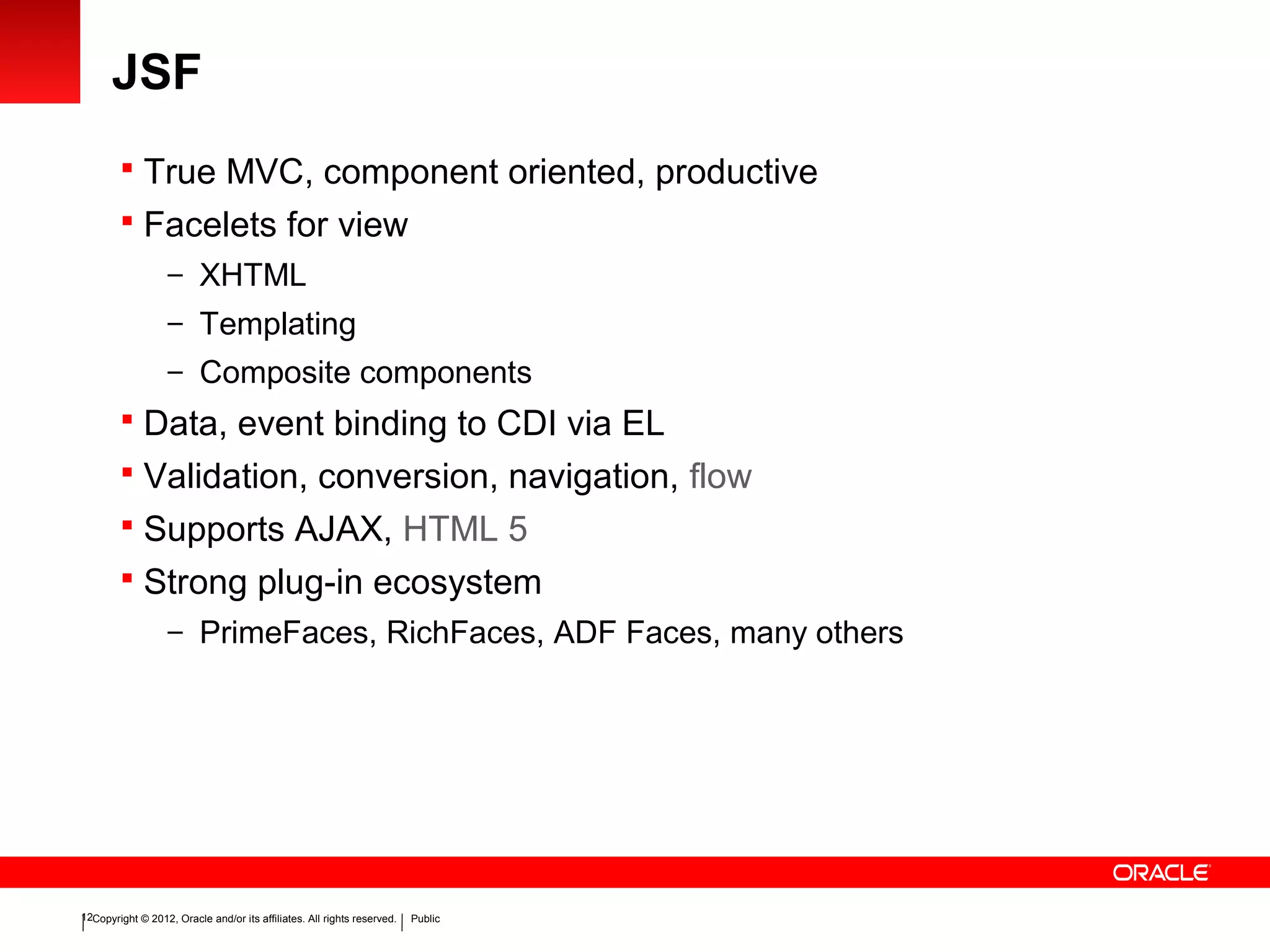 Copyright © 2012, Oracle and/or its affiliates. All rights reserved. Public12
JSF
 True MVC, component oriented, productive
 Facelets for view
– XHTML
– Templating
– Composite components
 Data, event binding to CDI via EL
 Validation, conversion, navigation, flow
 Supports AJAX, HTML 5
 Strong plug-in ecosystem
– PrimeFaces, RichFaces, ADF Faces, many others
 