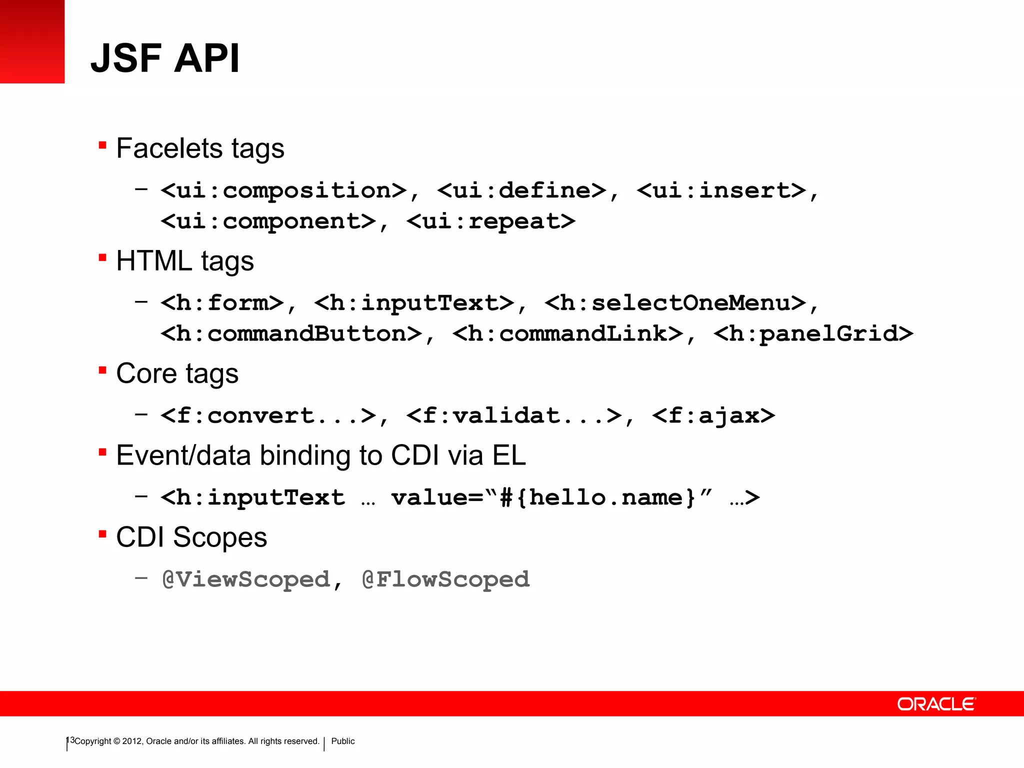 Copyright © 2012, Oracle and/or its affiliates. All rights reserved. Public13
JSF API
 Facelets tags
– <ui:composition>, <ui:define>, <ui:insert>,
<ui:component>, <ui:repeat>
 HTML tags
– <h:form>, <h:inputText>, <h:selectOneMenu>,
<h:commandButton>, <h:commandLink>, <h:panelGrid>
 Core tags
– <f:convert...>, <f:validat...>, <f:ajax>
 Event/data binding to CDI via EL
– <h:inputText … value=“#{hello.name}” …>
 CDI Scopes
– @ViewScoped, @FlowScoped
 