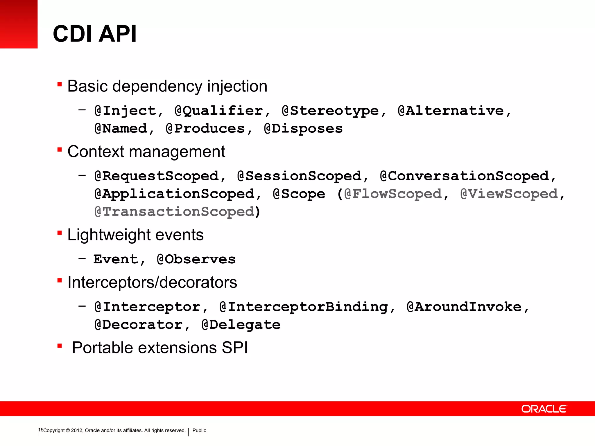 Copyright © 2012, Oracle and/or its affiliates. All rights reserved. Public15
CDI API
 Basic dependency injection
– @Inject, @Qualifier, @Stereotype, @Alternative,
@Named, @Produces, @Disposes
 Context management
– @RequestScoped, @SessionScoped, @ConversationScoped,
@ApplicationScoped, @Scope (@FlowScoped, @ViewScoped,
@TransactionScoped)
 Lightweight events
– Event, @Observes
 Interceptors/decorators
– @Interceptor, @InterceptorBinding, @AroundInvoke,
@Decorator, @Delegate
 Portable extensions SPI
 