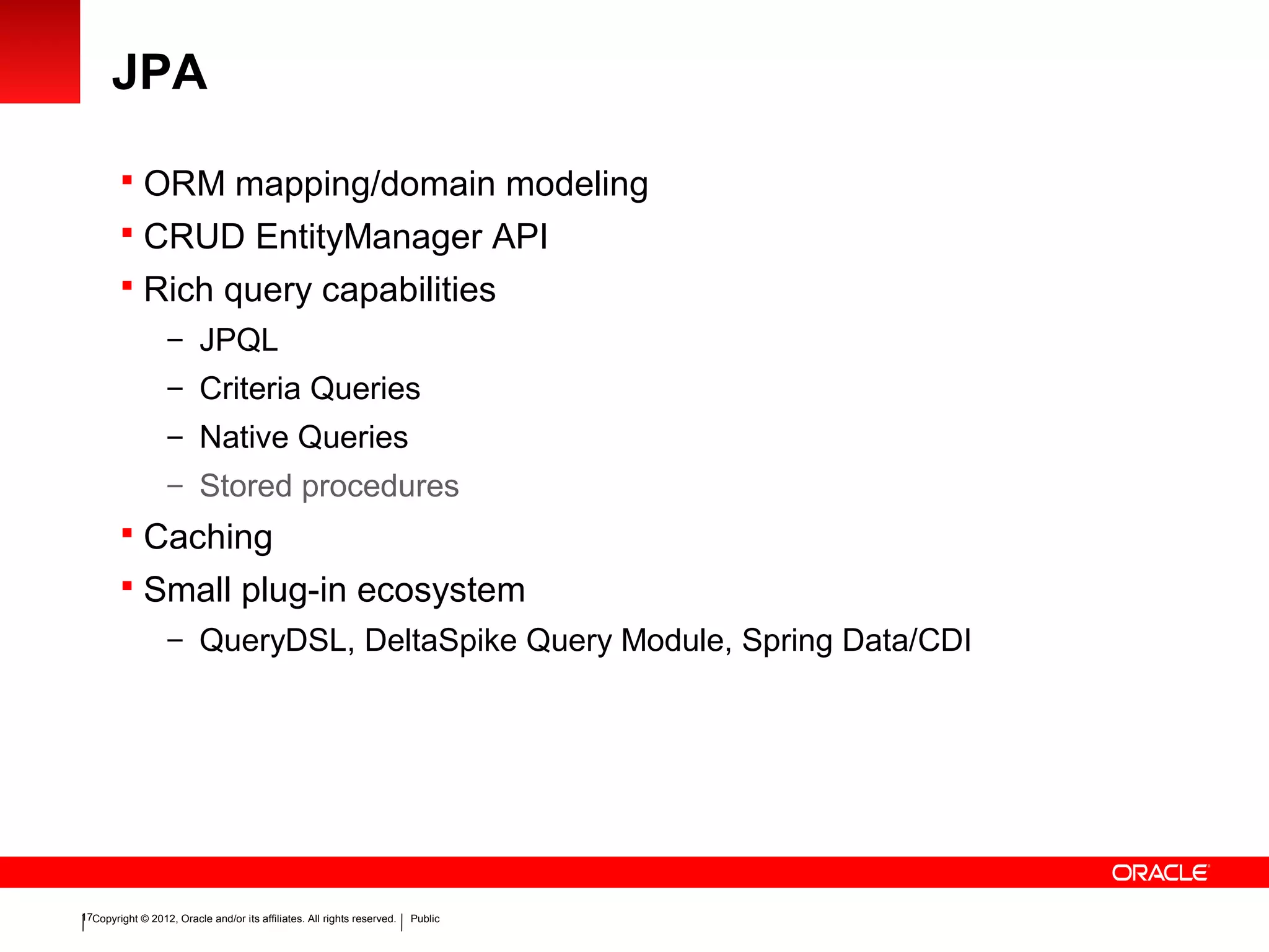 Copyright © 2012, Oracle and/or its affiliates. All rights reserved. Public17
JPA
 ORM mapping/domain modeling
 CRUD EntityManager API
 Rich query capabilities
– JPQL
– Criteria Queries
– Native Queries
– Stored procedures
 Caching
 Small plug-in ecosystem
– QueryDSL, DeltaSpike Query Module, Spring Data/CDI
 
