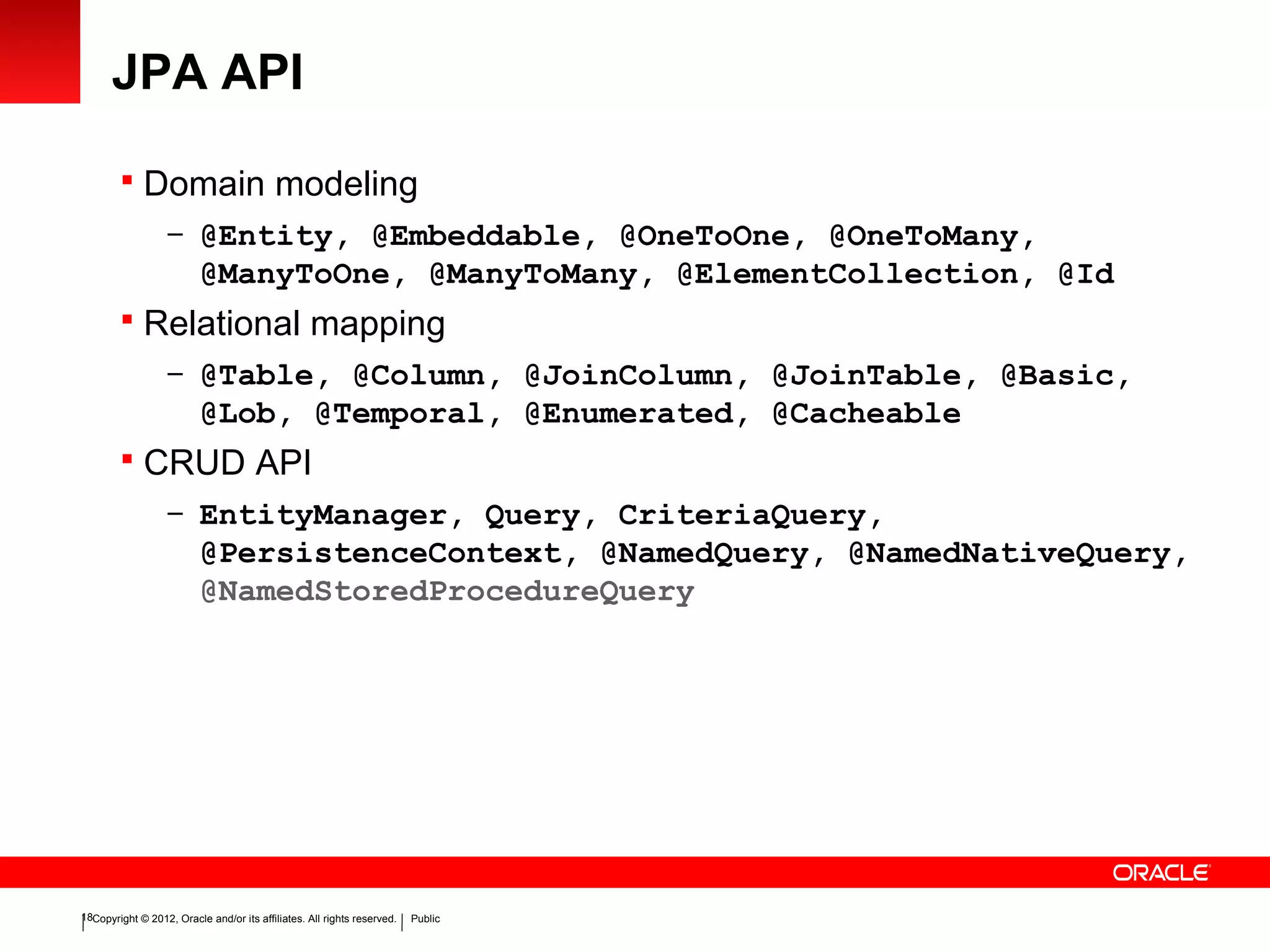 Copyright © 2012, Oracle and/or its affiliates. All rights reserved. Public18
JPA API
 Domain modeling
– @Entity, @Embeddable, @OneToOne, @OneToMany,
@ManyToOne, @ManyToMany, @ElementCollection, @Id
 Relational mapping
– @Table, @Column, @JoinColumn, @JoinTable, @Basic,
@Lob, @Temporal, @Enumerated, @Cacheable
 CRUD API
– EntityManager, Query, CriteriaQuery,
@PersistenceContext, @NamedQuery, @NamedNativeQuery,
@NamedStoredProcedureQuery
 