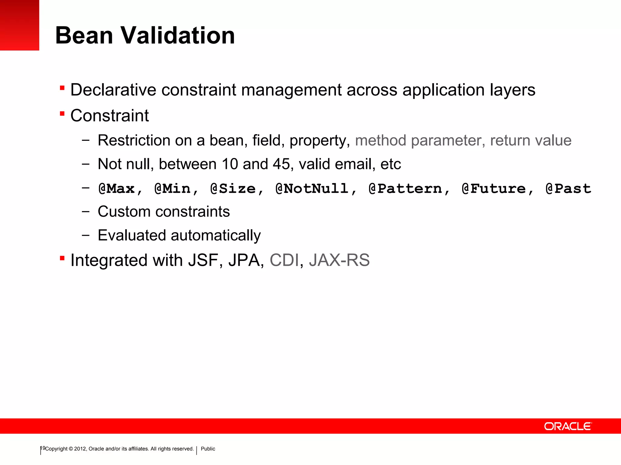 Copyright © 2012, Oracle and/or its affiliates. All rights reserved. Public19
Bean Validation
 Declarative constraint management across application layers
 Constraint
– Restriction on a bean, field, property, method parameter, return value
– Not null, between 10 and 45, valid email, etc
– @Max, @Min, @Size, @NotNull, @Pattern, @Future, @Past
– Custom constraints
– Evaluated automatically
 Integrated with JSF, JPA, CDI, JAX-RS
 