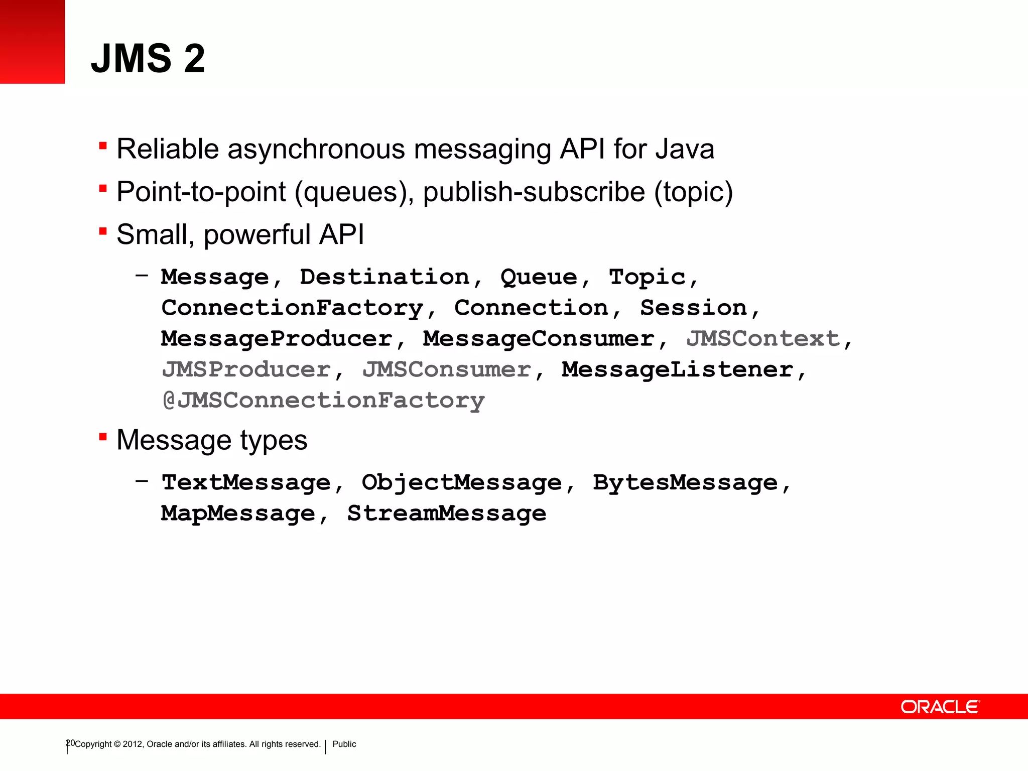 Copyright © 2012, Oracle and/or its affiliates. All rights reserved. Public20
JMS 2
 Reliable asynchronous messaging API for Java
 Point-to-point (queues), publish-subscribe (topic)
 Small, powerful API
– Message, Destination, Queue, Topic,
ConnectionFactory, Connection, Session,
MessageProducer, MessageConsumer, JMSContext,
JMSProducer, JMSConsumer, MessageListener,
@JMSConnectionFactory
 Message types
– TextMessage, ObjectMessage, BytesMessage,
MapMessage, StreamMessage
 