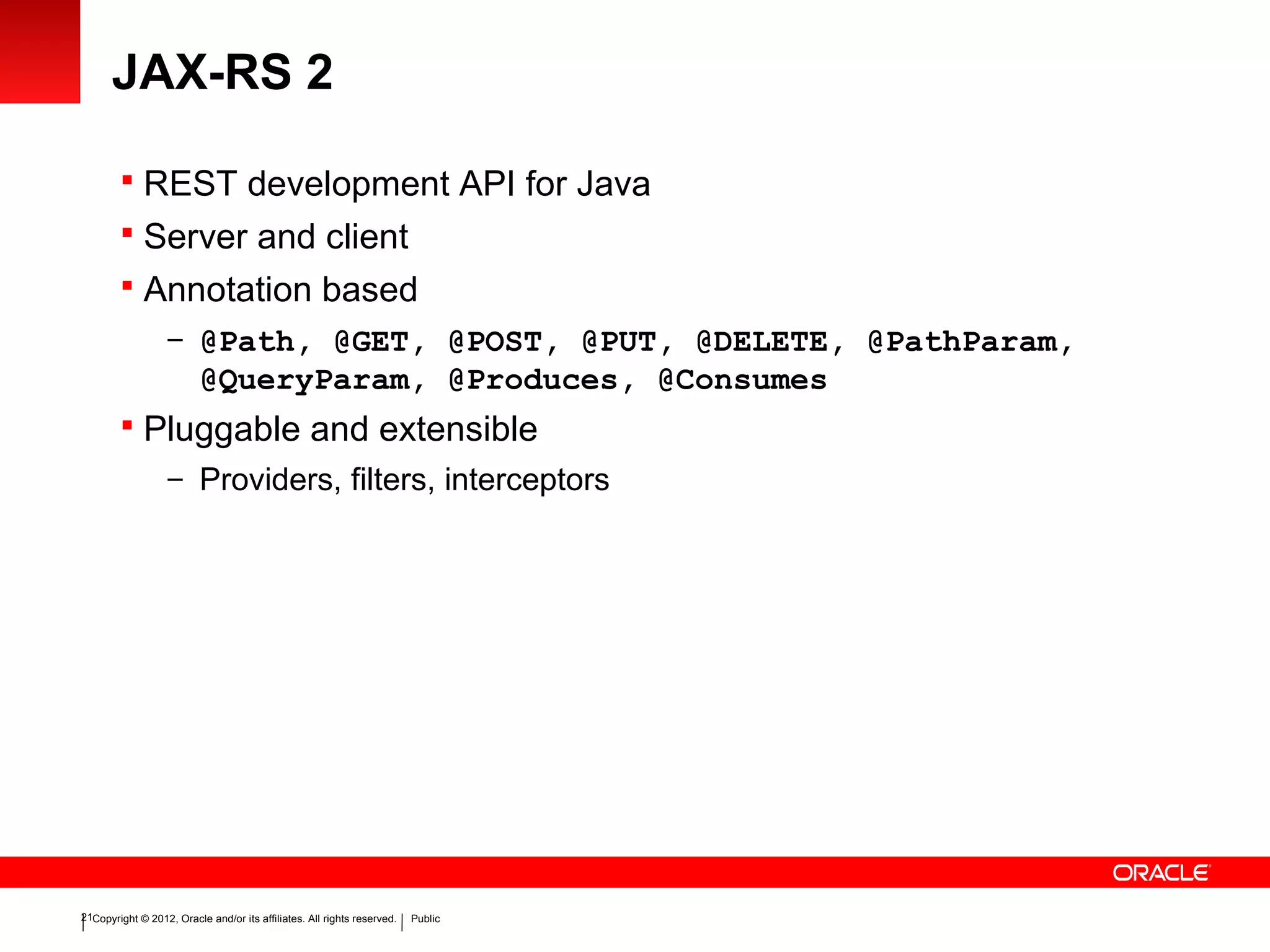 Copyright © 2012, Oracle and/or its affiliates. All rights reserved. Public21
JAX-RS 2
 REST development API for Java
 Server and client
 Annotation based
– @Path, @GET, @POST, @PUT, @DELETE, @PathParam,
@QueryParam, @Produces, @Consumes
 Pluggable and extensible
– Providers, filters, interceptors
 