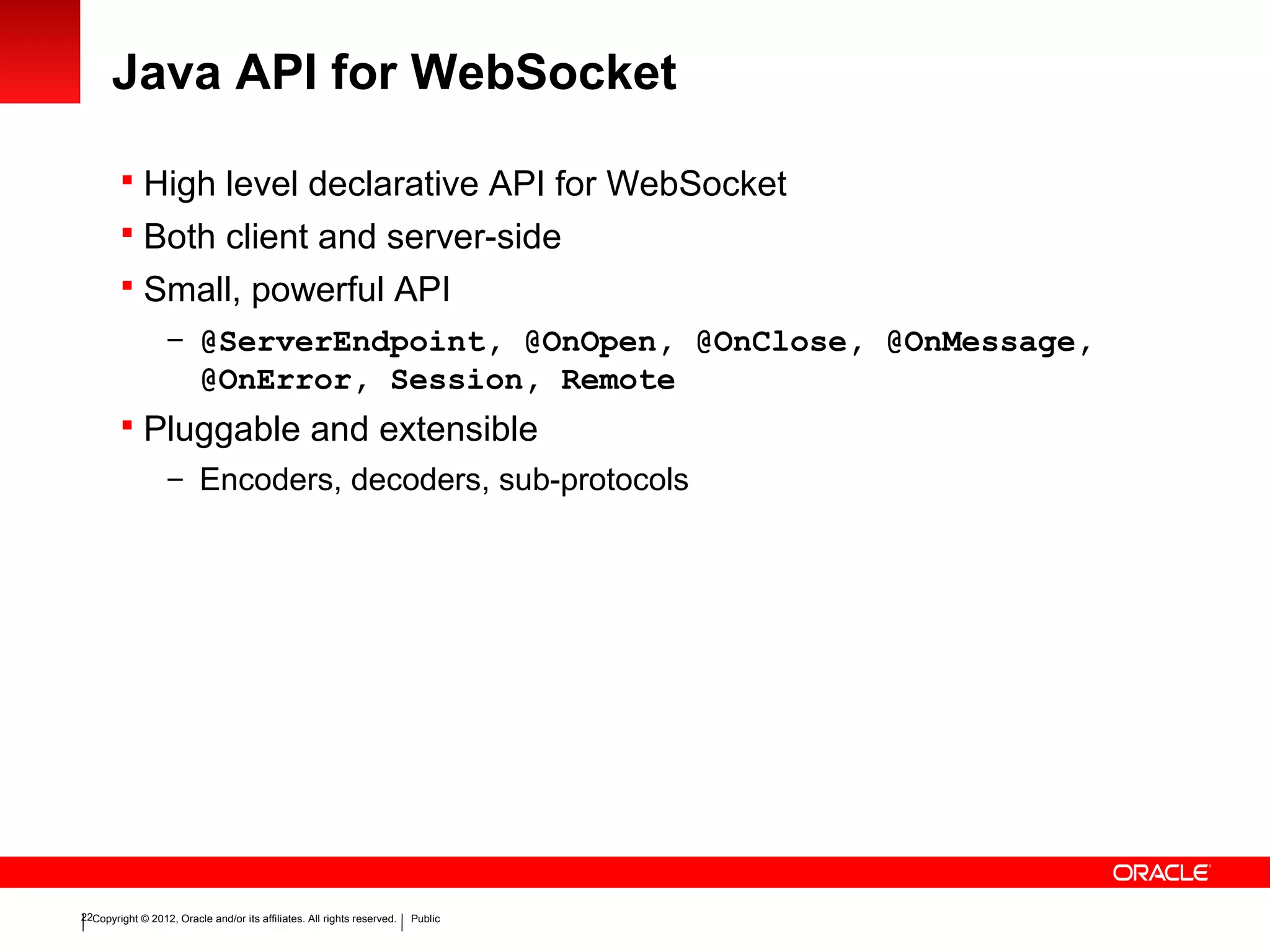 Copyright © 2012, Oracle and/or its affiliates. All rights reserved. Public22
Java API for WebSocket
 High level declarative API for WebSocket
 Both client and server-side
 Small, powerful API
– @ServerEndpoint, @OnOpen, @OnClose, @OnMessage,
@OnError, Session, Remote
 Pluggable and extensible
– Encoders, decoders, sub-protocols
 