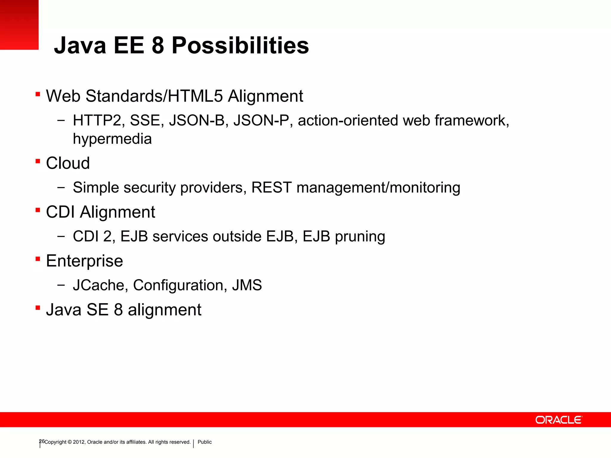 Copyright © 2012, Oracle and/or its affiliates. All rights reserved. Public26
Java EE 8 Possibilities
 Web Standards/HTML5 Alignment
– HTTP2, SSE, JSON-B, JSON-P, action-oriented web framework,
hypermedia
 Cloud
– Simple security providers, REST management/monitoring
 CDI Alignment
– CDI 2, EJB services outside EJB, EJB pruning
 Enterprise
– JCache, Configuration, JMS
 Java SE 8 alignment
 